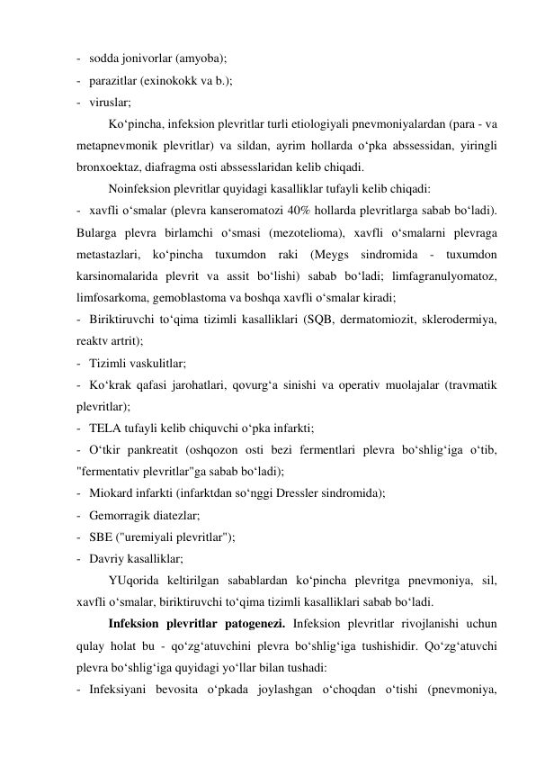 - sodda jonivorlar (amyoba); 
- parazitlar (exinokokk va b.); 
- viruslar; 
Ko‘pincha, infeksion plevritlar turli etiologiyali pnevmoniyalardan (para - va 
metapnevmonik plevritlar) va sildan, ayrim hollarda o‘pka abssessidan, yiringli 
bronxoektaz, diafragma osti abssesslaridan kelib chiqadi. 
Noinfeksion plevritlar quyidagi kasalliklar tufayli kelib chiqadi: 
- xavfli o‘smalar (plevra kanseromatozi 40% hollarda plevritlarga sabab bo‘ladi). 
Bularga plevra birlamchi o‘smasi (mezotelioma), xavfli o‘smalarni plevraga 
metastazlari, ko‘pincha tuxumdon raki (Meygs sindromida - tuxumdon 
karsinomalarida plevrit va assit bo‘lishi) sabab bo‘ladi; limfagranulyomatoz, 
limfosarkoma, gemoblastoma va boshqa xavfli o‘smalar kiradi; 
- Biriktiruvchi to‘qima tizimli kasalliklari (SQB, dermatomiozit, sklerodermiya, 
reaktv artrit); 
- Tizimli vaskulitlar; 
- Ko‘krak qafasi jarohatlari, qovurg‘a sinishi va operativ muolajalar (travmatik 
plevritlar); 
- TELA tufayli kelib chiquvchi o‘pka infarkti; 
- O‘tkir pankreatit (oshqozon osti bezi fermentlari plevra bo‘shlig‘iga o‘tib,  
"fermentativ plevritlar"ga sabab bo‘ladi); 
- Miokard infarkti (infarktdan so‘nggi Dressler sindromida); 
- Gemorragik diatezlar; 
- SBE ("uremiyali plevritlar"); 
- Davriy kasalliklar; 
YUqorida keltirilgan sabablardan ko‘pincha plevritga pnevmoniya, sil, 
xavfli o‘smalar, biriktiruvchi to‘qima tizimli kasalliklari sabab bo‘ladi.  
Infeksion plevritlar patogenezi. Infeksion plevritlar rivojlanishi uchun 
qulay holat bu - qo‘zg‘atuvchini plevra bo‘shlig‘iga tushishidir. Qo‘zg‘atuvchi 
plevra bo‘shlig‘iga quyidagi yo‘llar bilan tushadi: 
- Infeksiyani bevosita o‘pkada joylashgan o‘choqdan o‘tishi (pnevmoniya, 
