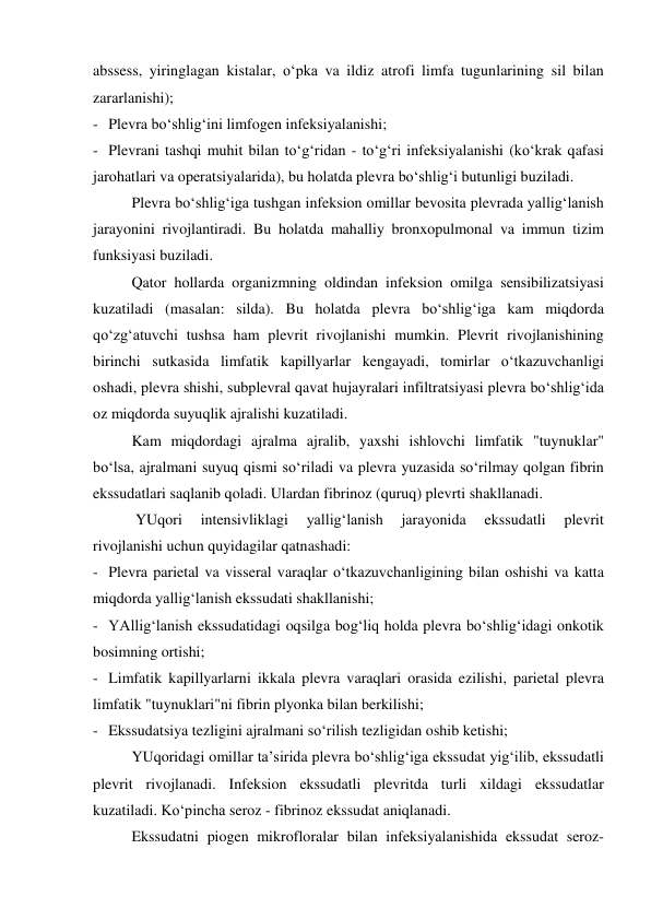 abssess, yiringlagan kistalar, o‘pka va ildiz atrofi limfa tugunlarining sil bilan 
zararlanishi); 
- Plevra bo‘shlig‘ini limfogen infeksiyalanishi; 
- Plevrani tashqi muhit bilan to‘g‘ridan - to‘g‘ri infeksiyalanishi (ko‘krak qafasi 
jarohatlari va operatsiyalarida), bu holatda plevra bo‘shlig‘i butunligi buziladi. 
Plevra bo‘shlig‘iga tushgan infeksion omillar bevosita plevrada yallig‘lanish 
jarayonini rivojlantiradi. Bu holatda mahalliy bronxopulmonal va immun tizim 
funksiyasi buziladi.  
Qator hollarda organizmning oldindan infeksion omilga sensibilizatsiyasi 
kuzatiladi (masalan: silda). Bu holatda plevra bo‘shlig‘iga kam miqdorda 
qo‘zg‘atuvchi tushsa ham plevrit rivojlanishi mumkin. Plevrit rivojlanishining 
birinchi sutkasida limfatik kapillyarlar kengayadi, tomirlar o‘tkazuvchanligi 
oshadi, plevra shishi, subplevral qavat hujayralari infiltratsiyasi plevra bo‘shlig‘ida 
oz miqdorda suyuqlik ajralishi kuzatiladi.  
Kam miqdordagi ajralma ajralib, yaxshi ishlovchi limfatik "tuynuklar" 
bo‘lsa, ajralmani suyuq qismi so‘riladi va plevra yuzasida so‘rilmay qolgan fibrin 
ekssudatlari saqlanib qoladi. Ulardan fibrinoz (quruq) plevrti shakllanadi.  
 YUqori 
intensivliklagi 
yallig‘lanish 
jarayonida 
ekssudatli 
plevrit 
rivojlanishi uchun quyidagilar qatnashadi: 
- Plevra parietal va visseral varaqlar o‘tkazuvchanligining bilan oshishi va katta 
miqdorda yallig‘lanish ekssudati shakllanishi; 
- YAllig‘lanish ekssudatidagi oqsilga bog‘liq holda plevra bo‘shlig‘idagi onkotik 
bosimning ortishi; 
- Limfatik kapillyarlarni ikkala plevra varaqlari orasida ezilishi, parietal plevra 
limfatik "tuynuklari"ni fibrin plyonka bilan berkilishi; 
- Ekssudatsiya tezligini ajralmani so‘rilish tezligidan oshib ketishi; 
YUqoridagi omillar ta’sirida plevra bo‘shlig‘iga ekssudat yig‘ilib, ekssudatli 
plevrit rivojlanadi. Infeksion ekssudatli plevritda turli xildagi ekssudatlar 
kuzatiladi. Ko‘pincha seroz - fibrinoz ekssudat aniqlanadi.  
Ekssudatni piogen mikrofloralar bilan infeksiyalanishida ekssudat seroz-
