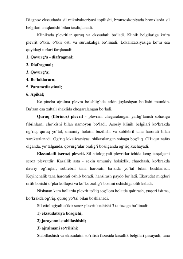 Diagnoz ekssudatda sil mikobakteriyasi topilishi, bronxoskopiyada bronxlarda sil 
belgilari aniqlanishi bilan tasdiqlanadi.  
Klinikada plevritlar quruq va ekssudatli bo‘ladi. Klinik belgilariga ko‘ra 
plevrit o‘tkir, o‘tkir osti va surunkaliga bo‘linadi. Lokalizatsiyasiga ko‘ra esa 
quyidagi turlari farqlanadi: 
1. Qovurg‘a - diafragmal; 
2. Diafragmal; 
3. Qovurg‘a; 
4. Bo‘laklararo; 
5. Paramediastinal; 
6. Apikal; 
Ko‘pincha ajralma plevra bo‘shlig‘ida erkin joylashgan bo‘lishi mumkin. 
Ba’zan esa xaltali shaklida chegaralangan bo‘ladi.  
Quruq (fibrinoz) plevrit - plevrani chegaralangan yallig‘lanish sohasiga 
fibrinlarni cho‘kishi bilan namoyon bo‘ladi. Asosiy klinik belgilari ko‘krakda 
og‘riq, quruq yo‘tal, umumiy holatni buzilishi va subfebril tana harorati bilan 
xarakterlanadi. Og‘riq lokalizatsiyasi shikastlangan sohaga bog‘liq. CHuqur nafas 
olganda, yo‘talganda, qovurg‘alar oralig‘i bosilganda og‘riq kuchayadi. 
Ekssudatli (seroz) plevrit. Sil etiologiyali plevritlar ichida keng tarqalgani 
seroz plevritdir. Kasallik asta - sekin umumiy holsizlik, charchash, ko‘krakda 
davriy og‘riqlar, subfebril tana harorati, ba’zida yo‘tal bilan boshlanadi. 
Keyinchalik tana harorati oshib boradi, hansirash paydo bo‘ladi. Ekssudat miqdori 
ortib borishi o‘pka kollapsi va ko‘ks oralig‘i bosimi oshishiga olib keladi. 
Nisbatan kam hollarda plevrit to‘liq sog‘lom holatda qaltirash, yuqori isitma, 
ko‘krakda og‘riq, quruq yo‘tal bilan boshlanadi.  
Sil etiologiyali o‘tkir seroz plevrit kechishi 3 ta fazaga bo‘linadi: 
1) ekssudatsiya bosqichi; 
2) jarayonni stabillashishi; 
3) ajralmani so‘rilishi; 
Stabillashish va ekssudatni so‘rilish fazasida kasallik belgilari pasayadi, tana 
