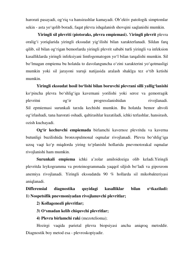 harorati pasayadi, og‘riq va hansirashlar kamayadi. Ob’ektiv patologik simptomlar 
sekin - asta yo‘qolib boradi, faqat plevra ishqalanish shovqini saqlanishi mumkin.  
 Yiringli sil plevriti (piotoraks, plevra empiemasi). Yiringli plevrit plevra 
oralig‘i yoriqlarida yiringli ekssudat yig‘ilishi bilan xarakterlanadi. Sildan farq 
qilib, sil bilan og‘rigan bemorlarda yiringli plevrit sababi turli yiringli va infeksion 
kasalliklarda yiringli infeksiyani limfogematogen yo‘l bilan tarqalishi mumkin. Sil 
bo‘lmagan empiema bu holatda to davolanguncha o‘zini xarakterini yo‘qotmasligi 
mumkin yoki sil jarayoni xuruji natijasida aralash shaklga tez o‘tib ketishi 
mumkin.  
Yiringli ekssudat hosil bo‘lishi bilan boruvchi plevrani silli yallig‘lanishi 
ko‘pincha plevra bo‘shlig‘iga kavernani yorilishi yoki seroz va gemorragik 
plevritni 
og‘ir 
progresslanishidan 
rivojlanadi.  
Sil epmiemasi surunkali tarzda kechishi mumkin. Bu holatda bemor ahvoli 
og‘irlashadi, tana harorati oshadi, qaltirashlar kuzatiladi, ichki terlashlar, hansirash, 
ozish kuchayadi. 
Og‘ir kechuvchi empiemada birlamchi kavernoz plevritda va kaverna 
butunligi buzilishida bronxopulmonal oqmalar rivojlanadi. Plevra bo‘shlig‘iga 
uzoq vaqt ko‘p miqdorda yiring to‘planishi hollarida pnevmotorakal oqmalar 
rivojlanishi ham mumkin. 
Surunkali empiema ichki a’zolar amiloidoziga olib keladi.Yiringli 
plevritda leykogramma va proteinogrammada yaqqol siljish bo‘ladi va gipoxrom 
anemiya rivojlanadi. Yiringli ekssudatda 90 % hollarda sil mikobakteriyasi 
aniqlanadi.  
Differensial 
diagnostika 
quyidagi 
kasalliklar 
bilan 
o‘tkaziladi: 
1) Nospetsifik pnevmoniyadan rivojlanuvchi plevritlar; 
2) Kollagenozli plevritlar; 
3) O‘smadan kelib chiquvchi plevritlar; 
4) Plevra birlamchi raki (mezotelioma); 
Hozirgi vaqida parietal plevra biopsiyasi ancha aniqroq metoddir. 
Diagnostik boy metod esa - plevroskopiyadir.  
