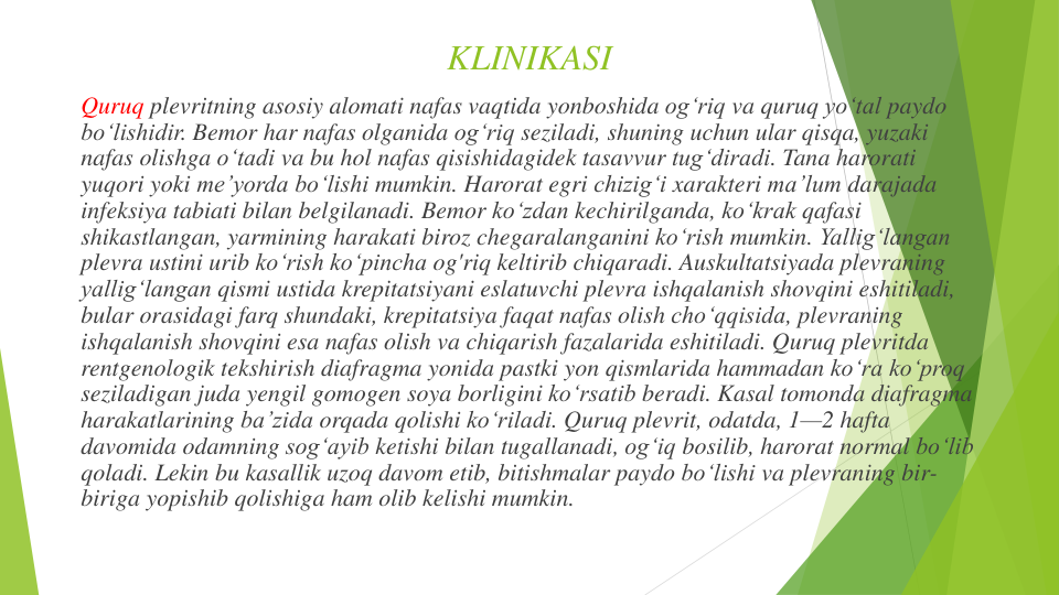 KLINIKASI
Quruq plevritning asosiy alomati nafas vaqtida yonboshida ogʻriq va quruq yoʻtal paydo
boʻlishidir. Bemor har nafas olganida og‘riq seziladi, shuning uchun ular qisqa, yuzaki
nafas olishga o‘tadi va bu hol nafas qisishidagidek tasavvur tugʻdiradi. Tana harorati
yuqori yoki meʼyorda bo‘lishi mumkin. Harorat egri chizig‘i xarakteri maʼlum darajada
infeksiya tabiati bilan belgilanadi. Bemor koʻzdan kechirilganda, koʻkrak qafasi
shikastlangan, yarmining harakati biroz chegaralanganini koʻrish mumkin. Yallig‘langan
plevra ustini urib ko‘rish ko‘pincha og'riq keltirib chiqaradi. Auskultatsiyada plevraning
yallig‘langan qismi ustida krepitatsiyani eslatuvchi plevra ishqalanish shovqini eshitiladi, 
bular orasidagi farq shundaki, krepitatsiya faqat nafas olish cho‘qqisida, plevraning
ishqalanish shovqini esa nafas olish va chiqarish fazalarida eshitiladi. Quruq plevritda
rentgenologik tekshirish diafragma yonida pastki yon qismlarida hammadan koʻra ko‘proq
seziladigan juda yengil gomogen soya borligini ko‘rsatib beradi. Kasal tomonda diafragma
harakatlarining baʼzida orqada qolishi ko‘riladi. Quruq plevrit, odatda, 1—2 hafta
davomida odamning sog‘ayib ketishi bilan tugallanadi, og‘iq bosilib, harorat normal bo‘lib
qoladi. Lekin bu kasallik uzoq davom etib, bitishmalar paydo boʻlishi va plevraning bir-
biriga yopishib qolishiga ham olib kelishi mumkin.
