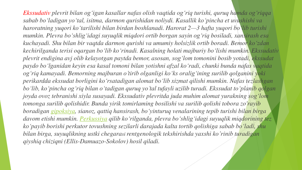 Ekssudativ plevrit bilan og‘igan kasallar nafas olish vaqtida og‘riq turishi, quruq hamda ogʻriqqa
sabab boʻladigan yo‘tal, isitma, darmon qurishidan noliydi. Kasallik ko‘pincha et uvushishi va
haroratning yuqori ko‘tarilishi bilan birdan boshlanadi. Harorat 2—3 hafta yuqori bo‘lib turishi
mumkin. Plevra bo‘shlig‘idagi suyuqlik miqdori ortib borgan sayin og‘riq bosiladi, xansirash esa
kuchayadi. Shu bilan bir vaqtda darmon qurishi va umumiy holsizlik ortib boradi. Bemor koʻzdan
kechirilganda terisi oqargan bo‘lib ko‘rinadi. Kasalning holati majburiy bo‘lishi mumkin. Ekssudativ
plevrit endigina avj olib kelayotgan paytda bemor, asosan, sog‘lom tomonini bosib yotadi, ekssudat
paydo bo‘lganidan keyin esa kasal tomoni bilan yotishni afzal ko‘radi, chunki bunda nafas vaqtida
ogʻriq kamayadi. Bemorning majburan o’tirib olganligi ko‘ks oralig‘ining surilib qolganini yoki
perikardda ekssudat borligini ko‘rsatadigan alomat bo‘lib xizmat qilishi mumkin. Nafas tezlashgan
bo‘lib, ko‘pincha og‘riq bilan o‘tadigan quruq yo’tal tufayli uzilib turadi. Ekssudat toʻplanib qolgan
joyda ovoz tebranishi xiyla susayadi. Ekssudativ plevritda juda muhim alomat yurakning sog‘lom
tomonga surilib qolishidir. Bunda yirik tomirlaming bosilishi va surilib qolishi tobora zo'rayib
boradigan gipoksiya, sianoz, qattiq hansirash, bo‘yinturuq venalarining tepib turishi bilan birga
davom etishi mumkin. Perkussiya qilib ko‘rilganda, plevra bo‘shlig‘idagi suyuqlik miqdorining tez
koʻpayib borishi perkutor tovushning sezilarli darajada kalta tortib qolishiga sabab bo‘ladi, shu
bilan birga, suyuqlikning ustki chegarasi rentgenologik tekshirishda yaxshi ko’rinib turadigan
qiyshiq chiziqni (Ellis-Damuazo-Sokolov) hosil qiladi.
