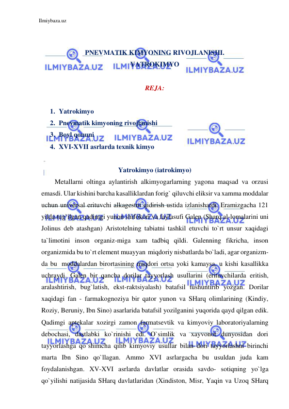 Ilmiybaza.uz 
 
 
 
PNEVMATIK KIMYONING RIVOJLANISHI. 
YATROKIMYO 
 
REJA: 
 
1. Yatrokimyo 
2. Pnevmatik kimyoning rivojlanishi 
3. Boyl qonuni 
4. XVI-XVII asrlarda texnik kimyo 
 
Yatrokimyo (iatrokimyo) 
Metallarni oltinga aylantirish alkimyogarlarning yagona maqsad va orzusi 
emasdi. Ular kishini barcha kasalliklardan forig` qiluvchi eliksir va xamma moddalar 
uchun universal erituvchi alkagestni qidirish ustida izlanishardi. Eramizgacha 121 
yilda tug`ilgan qadimgi yunon shifokori va faylasufi Galen (Sharq al-lomalarini uni 
Jolinus deb atashgan) Aristotelning tabiatni tashkil etuvchi to`rt unsur xaqidagi 
ta`limotini inson organiz-miga xam tadbiq qildi. Galenning fikricha, inson 
organizmida bu to`rt element muayyan miqdoriy nisbatlarda bo`ladi, agar organizm-
da bu moddalardan birortasining miqdori ortsa yoki kamaysa, u kishi kasallikka 
uchraydi. Galen bir qancha dorilar tayyorlash usullarini (erituvchilarda eritish, 
aralashtirish, bug`latish, ekst-raktsiyalash) batafsil tushuntirib yozgan. Dorilar 
xaqidagi fan - farmakognoziya bir qator yunon va SHarq olimlarining (Kindiy, 
Roziy, Beruniy, Ibn Sino) asarlarida batafsil yozilganini yuqorida qayd qilgan edik. 
Qadimgi aptekalar xozirgi zamon farmatsevtik va kimyoviy laboratoriyalarning 
debochasi, dastlabki ko`rinishi edi. O`simlik va xayvonot dunyosidan dori 
tayyorlashga qo`shimcha qilib kimyoviy usullar bilan dori tayyorlashni birinchi 
marta Ibn Sino qo`llagan. Ammo XVI asrlargacha bu usuldan juda kam 
foydalanishgan. XV-XVI asrlarda davlatlar orasida savdo- sotiqning yo`lga 
qo`yilishi natijasida SHarq davlatlaridan (Xindiston, Misr, Yaqin va Uzoq SHarq 
