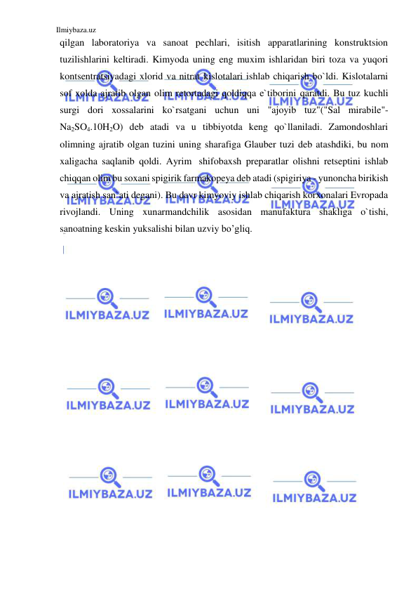 Ilmiybaza.uz 
 
qilgan laboratoriya va sanoat pechlari, isitish apparatlarining konstruktsion 
tuzilishlarini keltiradi. Kimyoda uning eng muxim ishlaridan biri toza va yuqori 
kontsentratsiyadagi xlorid va nitrat kislotalari ishlab chiqarish bo`ldi. Kislotalarni 
sof xolda ajratib olgan olim retortadagi qoldiqqa e`tiborini qaratdi. Bu tuz kuchli 
surgi dori xossalarini ko`rsatgani uchun uni "ajoyib tuz"("Sal mirabile"- 
Na2SO4.10H2O) deb atadi va u tibbiyotda keng qo`llaniladi. Zamondoshlari 
olimning ajratib olgan tuzini uning sharafiga Glauber tuzi deb atashdiki, bu nom 
xaligacha saqlanib qoldi. Ayrim shifobaxsh preparatlar olishni retseptini ishlab 
chiqqan olim bu soxani spigirik farmakopeya deb atadi (spigiriya - yunoncha birikish 
va ajratish san`ati degani). Bu davr kimyoviy ishlab chiqarish korxonalari Evropada 
rivojlandi. Uning xunarmandchilik asosidan manufaktura shakliga o`tishi, 
sanoatning keskin yuksalishi bilan uzviy bo’gliq. 
