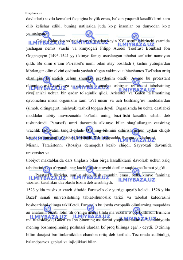 Ilmiybaza.uz 
 
davlatlari) savdo kemalari faqatgina boylik emas, ba`zan yuqumli kasalliklarni xam 
olib kelishar ediki, buning natijasida juda ko`p insonlar bu dunyodan ko`z 
yumishgan. 
Galen ishlaridan so`ng 14 asr o`tgandan keyin XVI asrning birinchi yarmida 
yashagan nemis vrachi va kimyogari Filipp Aureol Teofrast Bombast fon 
Gogengeym (1493-1541 yy.) kimyo faniga asoslangan tabobat san`atini namoyon 
qildi. Bu olim o`zini Pa-ratsel's nomi bilan atay boshladi ( kichiк yutuqlardan 
kibrlangan olim o`zini qadimda yashab o`tgan xakim va tabiatshunos Tsel'sdan ortiq 
ekanligini ko`rsatish uchun shunday psevdonim oladi). Ammo bu protestant 
olimning eski usullarga qaytish uchun amalga oshirgan reformasi tabobatning 
rivojlanishi uchun bir qadar to`sqinlik qildi. Aristotel' va Galen ta`limotining 
davomchisi inson organizmi xam to`rt unsur va uch boshlang`ич moddalardan 
(simob, oltingugurt, mishyak) tashkil topgan deydi. Organizmda bu uchta dastlabki 
moddalar tabiiy muvozanatda bo`ladi, uning buzi-lishi kasallik sababi deb 
tushuntiradi. Paratsel's umri davomida alkimyo bilan shug`ullangan otasining 
vrachlik faoliyatini tanqid qiladi. O`zining bilimini oshirish uchun uydan chiqib 
ketadi va mustaqil o`qishga kirishadi. SHu maqsadda Evropa davlatlarini, 
Misrni, Tataristonni (Rossiya demoqchi) kezib chiqdi. Sayyoxati davomida 
universitet va 
tibbiyot maktablarida dars tinglash bilan birga kasalliklarni davolash uchun xalq 
tabobatini xam o`rgandi, eng kuchli ta`sir etuvchi dorilar xaqida ma`lumot yig`di. 
Paratsel's fikricha, sun`iy oltin olish mumkin emas, balki kimyo fanining 
vazifasi kasallikni davolashi lozim deb xisoblaydi. 
1523 yilda mashxur vrach sifatida Paratsel's o`z yurtiga qaytib keladi. 1526 yilda 
Bazel' senati universitetning tabiat-shunoslik tarixi va tabobat kafedrasini 
boshqarishni olimga taklif etdi. Paratsel's bu joyda evropalik olimlarning muqaddas 
an`analarini buzib, lotin tili o`rniga nemis tilida ma`ruzalar o`qiy boshladi. Birinchi 
ma`ruzasidayoq Galen va Ibn Sinoning asarlarini yoqib tashladи va "... tibbiyotda 
mening boshmoqimning poshnasi ulardan ko`proq bilimga ega",- deydi. O`zining 
bilim darajasi bu olimlarnikidan chandon ortiq deb keriladi. Tez orada xudbinligi, 
balandparvoz gaplari va injiqliklari bilan 
