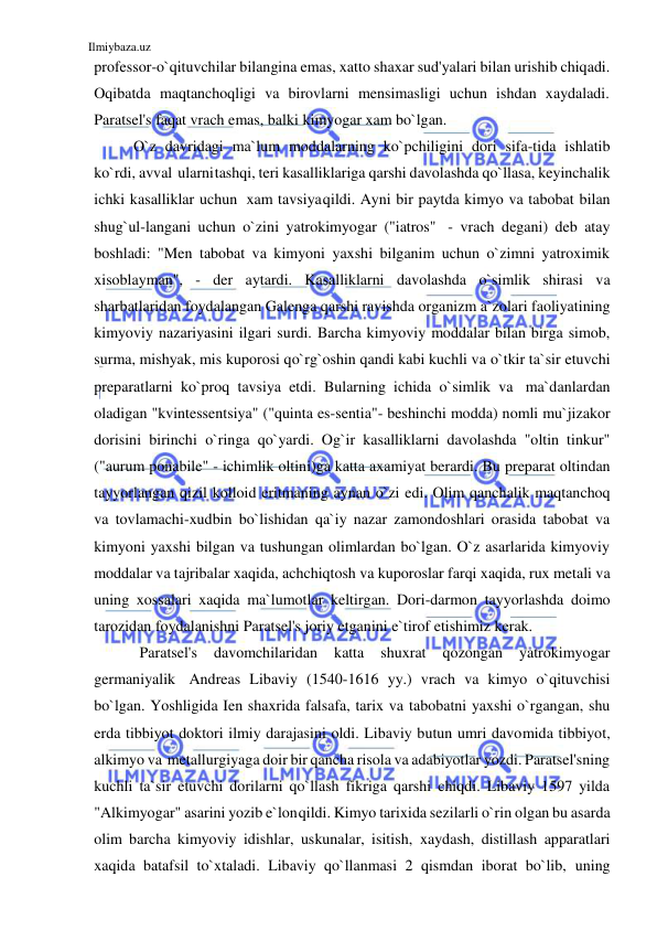 Ilmiybaza.uz 
 
professor-o`qituvchilar bilangina emas, xatto shaxar sud'yalari bilan urishib chiqadi. 
Oqibatda maqtanchoqligi va birovlarni mensimasligi uchun ishdan xaydaladi. 
Paratsel's faqat vrach emas, balki kimyogar xam bo`lgan. 
O`z davridagi ma`lum moddalarning ko`pchiligini dori sifa-tida ishlatib 
ko`rdi, avval ularni tashqi, teri kasalliklariga qarshi davolashda qo`llasa, keyinchalik 
ichki kasalliklar uchun xam tavsiya qildi. Ayni bir paytda kimyo va tabobat bilan 
shug`ul-langani uchun o`zini yatrokimyogar ("iatros" - vrach degani) deb atay 
boshladi: "Men tabobat va kimyoni yaxshi bilganim uchun o`zimni yatroximik 
xisoblayman", - der aytardi. Kasalliklarni davolashda o`simlik shirasi va 
sharbatlaridan foydalangan Galenga qarshi ravishda organizm a`zolari faoliyatining 
kimyoviy nazariyasini ilgari surdi. Barcha kimyoviy moddalar bilan birga simob, 
surma, mishyak, mis kuporosi qo`rg`oshin qandi kabi kuchli va o`tkir ta`sir etuvchi 
preparatlarni ko`proq tavsiya etdi. Bularning ichida o`simlik va ma`danlardan 
oladigan "kvintessentsiya" ("quinta es-sentia"- beshinchi modda) nomli mu`jizakor 
dorisini birinchi o`ringa qo`yardi. Og`ir kasalliklarni davolashda "oltin tinkur" 
("aurum ponabile" - ichimlik oltini)ga katta axamiyat berardi. Bu preparat oltindan 
tayyorlangan qizil kolloid eritmaning aynan o`zi edi. Olim qanchalik maqtanchoq 
va tovlamachi-xudbin bo`lishidan qa`iy nazar zamondoshlari orasida tabobat va 
kimyoni yaxshi bilgan va tushungan olimlardan bo`lgan. O`z asarlarida kimyoviy 
moddalar va tajribalar xaqida, achchiqtosh va kuporoslar farqi xaqida, rux metali va 
uning xossalari xaqida ma`lumotlar keltirgan. Dori-darmon tayyorlashda doimo 
tarozidan foydalanishni Paratsel's joriy etganini e`tirof etishimiz kerak. 
Paratsel's 
davomchilaridan 
katta 
shuxrat 
qozongan 
yatrokimyogar 
germaniyalik Andreas Libaviy (1540-1616 yy.) vrach va kimyo o`qituvchisi 
bo`lgan. Yoshligida Ien shaxrida falsafa, tarix va tabobatni yaxshi o`rgangan, shu 
erda tibbiyot doktori ilmiy darajasini oldi. Libaviy butun umri davomida tibbiyot, 
alkimyo va metallurgiyaga doir bir qancha risola va adabiyotlar yozdi. Paratsel'sning 
kuchli ta`sir etuvchi dorilarni qo`llash fikriga qarshi chiqdi. Libaviy 1597 yilda 
"Alkimyogar" asarini yozib e`lon qildi. Kimyo tarixida sezilarli o`rin olgan bu asarda 
olim barcha kimyoviy idishlar, uskunalar, isitish, xaydash, distillash apparatlari 
xaqida batafsil to`xtaladi. Libaviy qo`llanmasi 2 qismdan iborat bo`lib, uning 
