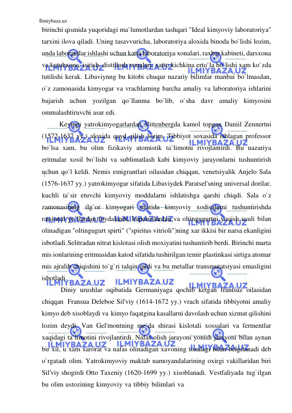 Ilmiybaza.uz 
 
birinchi qismida yuqoridagi ma`lumotlardan tashqari "Ideal kimyoviy laboratoriya" 
tarxini ilova qiladi. Uning tasavvuricha, laboratoriya aloxida binoda bo`lishi lozim, 
unda laborantlar ishlashi uchun katta laboratoriya xonalari, raxbar kabineti, darsxona 
va kutubxona, isitish, distillash xonalari, xatto kichkina erto`la bo`lishi xam ko`zda 
tutilishi kerak. Libaviynng bu kitobi chuqur nazariy bilimlar manbai bo`lmasdan, 
o`z zamonasida kimyogar va vrachlarning barcha amaliy va laboratoriya ishlarini 
bajarish uchun yozilgan qo`llanma bo`lib, o`sha davr amaliy kimyosini 
ommalashtiruvchi asar edi. 
Keyingi yatrokimyogarlardan Vittenbergda kamol topgan Daniil Zennertni 
(1572-1637 yy.) aloxida qayd qilish lozim. Tibbiyot soxasida ishlagan professor 
bo`lsa xam, bu olim fizikaviy atomistik ta`limotni rivojlantirdi. Bu nazariya 
eritmalar xosil bo`lishi va sublimatlash kabi kimyoviy jarayonlarni tushuntirish 
uchun qo`l keldi. Nemis emigrantlari oilasidan chiqqan, venetsiyalik Anjelo Sala 
(1576-1637 yy.) yatrokimyogar sifatida Libaviydek Paratsel'sning universal dorilar, 
kuchli ta`sir etuvchi kimyoviy moddalarni ishlatishga qarshi chiqdi. Sala o`z 
zamonasining ilg`or kimyogari sifatida kimyoviy xodisalarni tushuntirishda 
ratsional yo`llardan foydalandi, kuporoslardan va oltingugurtni yoqish usuli bilan 
olinadigan "oltingugurt spirti" ("spiritus vitrioli")ning xar ikkisi bir narsa ekanligini 
isbotladi. Selitradan nitrat kislotasi olish moxiyatini tushuntirib berdi. Birinchi marta 
mis ionlarining eritmasidan katod sifatida tushirilgan temir plastinkasi sirtiga atomar 
mis ajralib chiqishini to`g`ri talqin qildi va bu metallar transmutatsiyasi emasligini 
isbotladi. 
Diniy urushlar oqibatida Germaniyaga qochib ketgan frantsuz oilasidan 
chiqqan Fransua Deleboe Sil'viy (1614-1672 yy.) vrach sifatida tibbiyotni amaliy 
kimyo deb xisoblaydi va kimyo faqatgina kasallarni davolash uchun xizmat qilishini 
lozim deydi. Van Gel'montning me`da shirasi kislotali xossalari va fermentlar 
xaqidagi ta`limotini rivojlantirdi. Nafas olish jarayoni yonish jarayoni bilan aynan 
bir xil, u xam xarorat va nafas olinadigan xavoning tozalagi bilan belgilanadi deb 
o`rgatadi olim. Yatrokimyoviy maktab namoyandalarining oxirgi vakillaridan biri 
Sil'viy shogirdi Otto Taxeniy (1620-1699 yy.) xisoblanadi. Vestfaliyada tug`ilgan 
bu olim ustozining kimyoviy va tibbiy bilimlari va 
