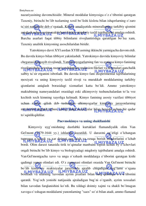 Ilmiybaza.uz 
 
nazariyasining davomchisidir. Mineral moddalar kimyosiga o`z e`tiborini qaratgan 
Taxeniy, birinchi bo`lib tuzlarning xosil bo`lishi kislota bilan ishqorlarning o`zaro 
ta`siri natijasidir deb o`rgatadi. Kimyo amaliyotida minerallarning tarkibiy qismini 
aniqlash uchun ayrim reaktivlarni kiritdi, miqdoriy taxlil tajribalarini amalga oshirdi. 
Barcha asarlari faqat tibbiy bilimlarni rivojlantirishga qaratilgan bo`lsa xam, 
Taxeniy analitik kimyoning asoschilaridan biridir. 
Yatrokimyo davri XYI asrdan XYIII asrning ikkinchi yarmigacha davom etdi. 
Bu davrda kimyo bilan tibbiyot yakinlashdi. Yatrokimyo davrida kimyoviy bilimlar 
chegarasi kengayib rivojlandi. Yatrokimyogarlarning fan va ayniqsa kimyo fanining 
rivojlanishida avtoritar nazariyotchilarninг reaktsion fikrlari va dogmalari qanchalik 
salbiy ta`sir etganini isbotladi. Bu davrda kimyo fani eksperimental tajribalarining 
moxiyati va uning kimyoviy taxlil rivoji va murakkab moddalarning tarkibiy 
qismlarini aniqlash borasidagi xizmatlari katta bo`ldi. Ammo yatrokimyo 
maktabining namoyandalari orasidagi eski alkimyoviy tushunchalardan to`la voz 
kechish xech kimning xayoliga kelmadi. Kimyo fanining asosiy vazifasi tibbiyot 
uchun xizmat qilish deb tushungan alkimyogarlar kimyoviy jarayonlarning 
moxiyatini anglash uchun, uning yangi nazariyalar bilan boyishi uchun bir qadar 
to`sqinlik qildilar. 
Pnevmokimyo va uning shakllanishi 
Kimyoviy uyg`onishning dastlabki kurtaklari flamandiyalik olim Van 
Gel'mont (1579-1644 yy.) ishlarida kuzatildi. U daraxtni og`irligi o`lchangan 
tuproqqa o`tqazdi va xar doimgi sug`orish va ozuqa berish miqdorlarini o`lchab 
bordi. Olim daraxt tanasida tirik to`qimalar manbaini topish uchun bу o`lchovlari 
orqali birinchi bo`lib kimyo va biologiyadagi miqdoriy tajribalarni amalga oshirdi. 
Van Gel'montgacha xavo va unga o`xshash moddalarga e`tiborini qaratgan kishi 
qadimgi yunon olimlari edi. O`z zamonasi olimlari orasida Van Gel'mont birinchi 
bo`lib kimyoviy reaktsiyalar jarayonida ajralib chiqadigan bug`larni o`rgana 
boshladi va ularning xavodan ayrim jixatlari bilan farq qilishiga o`з e`tiborini 
qaratdi. Yog`och yonishi natijasida ajraladigan bug`ni o`rganib, ayrim xossalari 
bilan xavodan farqlanishini ko`rdi. Bu xildagi doimiy xajmi va shakli bo`lmagan 
xavoga o`xshagan moddalarni yunonlarning "xaos" so`zi bilan atadi, ammo flamand 
