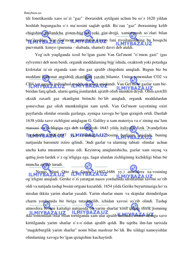 Ilmiybaza.uz 
 
tili fonetikasida xaos so`zi "gaz" iborasidek aytilgani uchun bu so`z 1620 yildan 
boshlab bugungacha o`z ma`nosini saqlab qoldi. Ba`zan "gaz" iborasining kelib 
chiqishini gollandcha gisten-bijg`ish yoki gist-drojji, xamirturush so`zlari bilan 
bog`laydilar. Van Gel'mont nomi bilan kimyo fani rivojlanishining bu bosqichi 
pnevmatik kimyo (pneuma - shabada, shamol) davri deb ataldi. 
Yog`och yoqilganda xosil bo`lgan gazni Van Gel'mont "o`rmon gazi" (gas 
sylvestre) deb nom berdi, organik moddalarning bijg`ishida, oxaktosh yoki potashga 
kislotalar ta`sir etganda xam shu gaz ajralib chiqishini aniqladi. Bugun biz bu 
moddani karbonat angidridi ekanligini yaxshi bilamiz. Uning tomonidan CO2 va 
CH4 xar qaysisi individual modda ekanligi aniqlandi. Van Gel'mont gazlar xam bir- 
biridan farq qiladi, ularni qattiq jismlardek ajratib olish mumkin deydi. Olim azot(II) 
oksidi zaxarli gaz ekanligini birinchi bo`lib aniqladi, organik moddalardan 
yonuvchan gaz olish mumkinligini xam aytdi. Van Gel'mont xayotining oxiri 
paytlarida olimlar orasida gazlarga, ayniqsa xavoga bo`lgan qiziqish ortdi. Dastlab 
1638 yilda xavo zichligini aniqlagan G. Galiley u xam materiya va o`zining ma`lum 
massasi va zichligiga ega deb xisoblaydi. 1643 yilda italiyalik fizik Эvandjelista 
Torrichelli (1608-1647 yy.) xavoning o`z bosimi borligini aniqladi, buning 
natijasida barometr ixtiro qilindi. Эndi gazlar va ularning tabiati olimlar uchun 
uncha katta muammo emas edi. Keyinroq aniqlanishicha, gazlar xam suyuq va 
qattiq jism-lardek o`z og`irligiga ega, faqat ulardan zichligining kichikligi bilan bir 
muncha ajralib turadi. 
Nemis olimi Otto fon Gerike (1602-1686 yy.) atmosfera xa-vosining 
og`irligini aniqladi. Gerike o`zi yaratgan nasos yordamida idishlardan xavoni so`rib 
oldi va natijada tashqi bosim ortgani kuzatildi. 1654 yilda Gerike buyurtmasiga ko`ra 
misdan ikkita yarim sharlar yasaldi. Yarim sharlar mum va skipidar shimdirilgan 
charm yordamida bir biriga tutashtirilib, ichidan xavosi so`rib olindi. Tashqi 
atmosfera bosimi kattaligi natijasida bu yarim sharlar xosil qilgan sferik jismning 
ikki tomonidan otlar bilan tortilganda xam ular ajralib ketmadi, ammo idishga xavo 
kiritilganda yarim sharlar o`z-o`zidan ajralib qoldi. Bu tajriba ilm-fan tarixida 
"magdeburglik yarim sharlar" nomi bilan mashxur bo`ldi. Bu xildagi namoyishlar 
olimlarning xavoga bo`lgan qiziqishini kuchaytirdi. 
