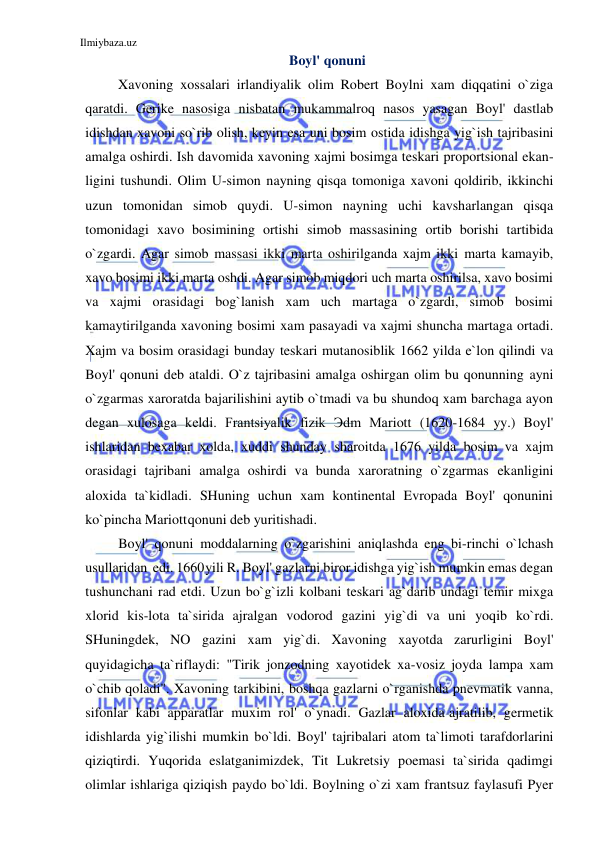 Ilmiybaza.uz 
 
Boyl' qonuni 
Xavoning xossalari irlandiyalik olim Robert Boylni xam diqqatini o`ziga 
qaratdi. Gerike nasosiga nisbatan mukammalroq nasos yasagan Boyl' dastlab 
idishdan xavoni so`rib olish, keyin esa uni bosim ostida idishga yig`ish tajribasini 
amalga oshirdi. Ish davomida xavoning xajmi bosimga teskari proportsional ekan-
ligini tushundi. Olim U-simon nayning qisqa tomoniga xavoni qoldirib, ikkinchi 
uzun tomonidan simob quydi. U-simon nayning uchi kavsharlangan qisqa 
tomonidagi xavo bosimining ortishi simob massasining ortib borishi tartibida 
o`zgardi. Agar simob massasi ikki marta oshirilganda xajm ikki marta kamayib, 
xavo bosimi ikki marta oshdi. Agar simob miqdori uch marta oshirilsa, xavo bosimi 
va xajmi orasidagi bog`lanish xam uch martaga o`zgardi, simob bosimi 
kamaytirilganda xavoning bosimi xam pasayadi va xajmi shuncha martaga ortadi. 
Xajm va bosim orasidagi bunday teskari mutanosiblik 1662 yilda e`lon qilindi va 
Boyl' qonuni deb ataldi. O`z tajribasini amalga oshirgan olim bu qonunning ayni 
o`zgarmas xaroratda bajarilishini aytib o`tmadi va bu shundoq xam barchaga ayon 
degan xulosaga keldi. Frantsiyalik fizik Эdm Mariott (1620-1684 yy.) Boyl' 
ishlaridan bexabar xolda, xuddi shunday sharoitda 1676 yilda bosim va xajm 
orasidagi tajribani amalga oshirdi va bunda xaroratning o`zgarmas ekanligini 
aloxida ta`kidladi. SHuning uchun xam kontinental Evropada Boyl' qonunini 
ko`pincha Mariott qonuni deb yuritishadi. 
Boyl' qonuni moddalarning o`zgarishini aniqlashda eng bi-rinchi o`lchash 
usullaridan edi. 1660 yili R. Boyl' gazlarni biror idishga yig`ish mumkin emas degan 
tushunchani rad etdi. Uzun bo`g`izli kolbani teskari ag`darib undagi temir mixga 
xlorid kis-lota ta`sirida ajralgan vodorod gazini yig`di va uni yoqib ko`rdi. 
SHuningdek, NO gazini xam yig`di. Xavoning xayotda zarurligini Boyl' 
quyidagicha ta`riflaydi: "Tirik jonzodning xayotidek xa-vosiz joyda lampa xam 
o`chib qoladi". Xavoning tarkibini, boshqa gazlarni o`rganishda pnevmatik vanna, 
sifonlar kabi apparatlar muxim rol' o`ynadi. Gazlar aloxida ajratilib, germetik 
idishlarda yig`ilishi mumkin bo`ldi. Boyl' tajribalari atom ta`limoti tarafdorlarini 
qiziqtirdi. Yuqorida eslatganimizdek, Tit Lukretsiy poemasi ta`sirida qadimgi 
olimlar ishlariga qiziqish paydo bo`ldi. Boylning o`zi xam frantsuz faylasufi Pyer 
