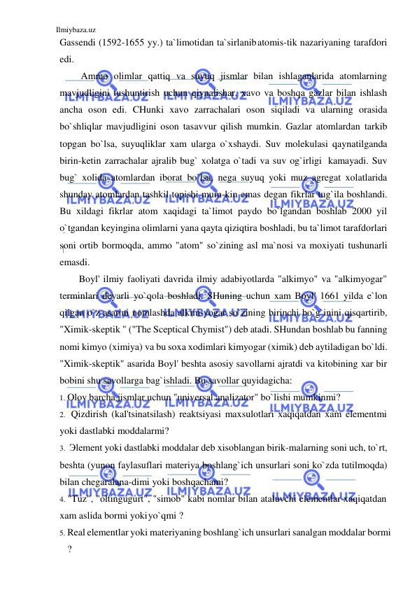 Ilmiybaza.uz 
 
Gassendi (1592-1655 yy.) ta`limotidan ta`sirlanib atomis-tik nazariyaning tarafdori 
edi. 
Ammo olimlar qattiq va suyuq jismlar bilan ishlaganlarida atomlarning 
mavjudligini tushuntirish uchun qiynalishar, xavo va boshqa gazlar bilan ishlash 
ancha oson edi. CHunki xavo zarrachalari oson siqiladi va ularning orasida 
bo`shliqlar mavjudligini oson tasavvur qilish mumkin. Gazlar atomlardan tarkib 
topgan bo`lsa, suyuqliklar xam ularga o`xshaydi. Suv molekulasi qaynatilganda 
birin-ketin zarrachalar ajralib bug` xolatga o`tadi va suv og`irligi kamayadi. Suv 
bug` xolida atomlardan iborat bo`lsa, nega suyuq yoki muz agregat xolatlarida 
shunday atomlardan tashkil topishi mum-kin emas degan fikrlar tug`ila boshlandi. 
Bu xildagi fikrlar atom xaqidagi ta`limot paydo bo`lgandan boshlab 2000 yil 
o`tgandan keyingina olimlarni yana qayta qiziqtira boshladi, bu ta`limot tarafdorlari 
soni ortib bormoqda, ammo "atom" so`zining asl ma`nosi va moxiyati tushunarli 
emasdi. 
Boyl' ilmiy faoliyati davrida ilmiy adabiyotlarda "alkimyo" va "alkimyogar" 
terminlari deyarli yo`qola boshladi. SHuning uchun xam Boyl' 1661 yilda e`lon 
qilgan o`z asarini nomlashda alkim-yogar so`zining birinchi bo`g`inini qisqartirib, 
"Ximik-skeptik " ("The Sceptical Chymist") deb atadi. SHundan boshlab bu fanning 
nomi kimyo (ximiya) va bu soxa xodimlari kimyogar (ximik) deb aytiladigan bo`ldi. 
"Ximik-skeptik" asarida Boyl' beshta asosiy savollarni ajratdi va kitobining xar bir 
bobini shu savollarga bag`ishladi. Bu savollar quyidagicha: 
1. Olov barcha jismlar uchun "universal analizator" bo`lishi mumkinmi? 
2. Qizdirish (kal'tsinatsilash) reaktsiyasi maxsulotlari xaqiqatdan xam elementmi 
yoki dastlabki moddalarmi? 
3. Эlement yoki dastlabki moddalar deb xisoblangan birik-malarning soni uch, to`rt, 
beshtа (yunon faylasuflari materiya boshlang`ich unsurlari soni ko`zda tutilmoqda) 
bilan chegaralana-dimi yoki boshqachami? 
4. "Tuz", "oltingugurt", "simob" kabi nomlar bilan ataluvchi elementlar xaqiqatdan 
xam aslida bormi yoki yo`qmi ? 
5. Real elementlar yoki materiyaning boshlang`ich unsurlari sanalgan moddalar bormi 
? 
