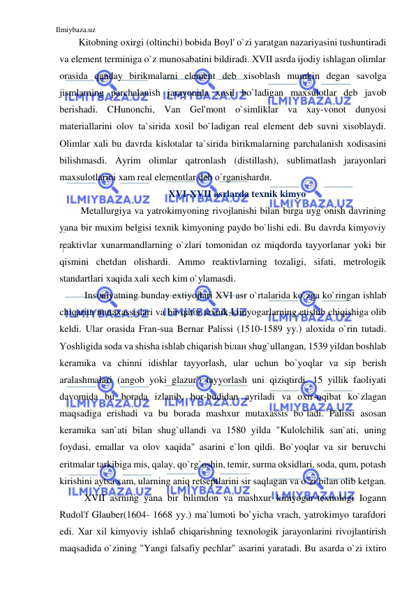 Ilmiybaza.uz 
 
Kitobning oxirgi (oltinchi) bobida Boyl' o`zi yaratgan nazariyasini tushuntiradi 
va element terminiga o`z munosabatini bildiradi. XVII asrda ijodiy ishlagan olimlar 
orasida qanday birikmalarni element deb xisoblash mumkin degan savolga 
jismlarning parchalanish jarayonida xosil bo`ladigan maxsulotlar deb javob 
berishadi. CHunonchi, Van Gel'mont o`simliklar va xay-vonot dunyosi 
materiallarini olov ta`sirida xosil bo`ladigan real element deb suvni xisoblaydi. 
Olimlar xali bu davrda kislotalar ta`sirida birikmalarning parchalanish xodisasini 
bilishmasdi. Ayrim olimlar qatronlash (distillash), sublimatlash jarayonlari 
maxsulotlarini xam real elementlar deb o`rganishardи. 
XVI-XVII asrlarda texnik kimyo 
Metallurgiya va yatrokimyoning rivojlanishi bilan birga uyg`onish davrining 
yana bir muxim belgisi texnik kimyoning paydo bo`lishi edi. Bu davrda kimyoviy 
reaktivlar xunarmandlarning o`zlari tomonidan oz miqdorda tayyorlanar yoki bir 
qismini chetdan olishardi. Ammo reaktivlarning tozaligi, sifati, metrologik 
standartlari xaqida xali xech kim o`ylamasdi. 
Insoniyatning bunday extiyojlari XVI asr o`rtalarida ko`zga ko`ringan ishlab 
chiqariш mutaxassislari va bir qator texnik-kimyogarlarning etishib chiqishiga olib 
keldi. Ular orasida Fran-sua Bernar Palissi (1510-1589 yy.) aloxida o`rin tutadi. 
Yoshligida soda va shisha ishlab chiqarish biлан shug`ullangan, 1539 yildan boshlab 
keramika va chinni idishlar tayyorlash, ular uchun bo`yoqlar va siр berish 
aralashmalari (angob yoki glazur') tayyorlash uni qiziqtirdi. 15 yillik faoliyati 
davomida bu borada izlanib, bor-budidan ayriladi va oxir-oqibat ko`zlagan 
maqsadiga erishadi va bu borada mashxur mutaxassis bo`ladi. Palissi asosan 
keramika san`ati bilan shug`ullandi va 1580 yilda "Kulolchilik san`ati, uning 
foydasi, emallar va olov xaqida" asarini e`lon qildi. Bo`yoqlar va sir beruvchi 
eritmalar tarkibiga mis, qalay, qo`rg`oshin, temir, surma oksidlari, soda, qum, potash 
kirishini aytsa xam, ularning aniq retseptlarini sir saqlagan va o`zi bilan olib ketgan. 
XVII asrning yana bir bilimdon va mashxur kimyogar-texnologi Iogann 
Rudol'f Glauber(1604- 1668 yy.) ma`lumoti bo`yicha vrach, yatrokimyo tarafdori 
edi. Xar xil kimyoviy ishlaб chiqarishning texnologik jarayonlarini rivojlantirish 
maqsadida o`zining "Yangi falsafiy pechlar" asarini yaratadi. Bu asarda o`zi ixtiro 
