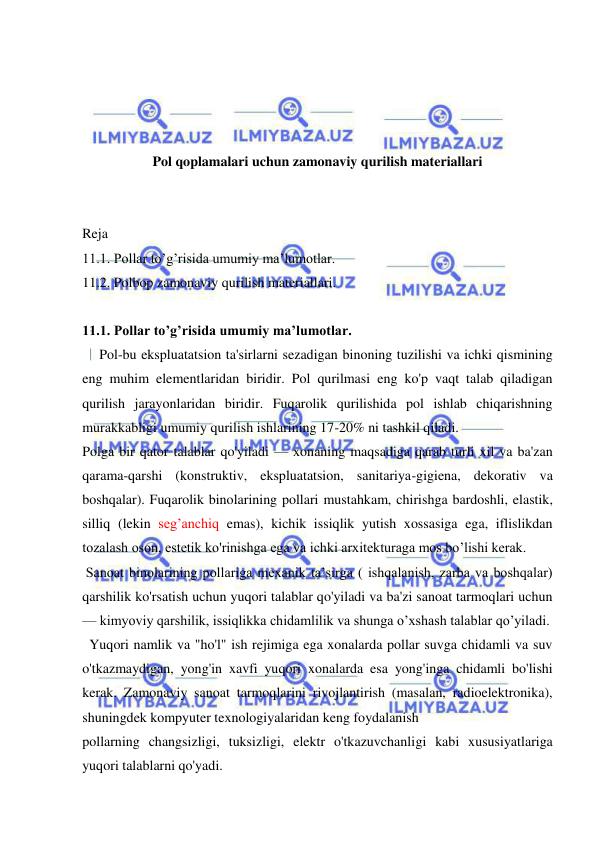  
 
 
 
 
 
Pol qoplamalari uchun zamonaviy qurilish materiallari 
 
 
Reja  
11.1. Pollar to’g’risida umumiy ma’lumotlar. 
11.2. Polbop zamonaviy qurilish materiallari. 
  
11.1. Pollar to’g’risida umumiy ma’lumotlar. 
   Pol-bu ekspluatatsion ta'sirlarni sezadigan binoning tuzilishi va ichki qismining 
eng muhim elementlaridan biridir. Pol qurilmasi eng ko'p vaqt talab qiladigan 
qurilish jarayonlaridan biridir. Fuqarolik qurilishida pol ishlab chiqarishning 
murakkabligi umumiy qurilish ishlarining 17-20% ni tashkil qiladi. 
Polga bir qator talablar qo'yiladi — xonaning maqsadiga qarab turli xil va ba'zan 
qarama-qarshi (konstruktiv, ekspluatatsion, sanitariya-gigiena, dekorativ va 
boshqalar). Fuqarolik binolarining pollari mustahkam, chirishga bardoshli, elastik, 
silliq (lekin seg’anchiq emas), kichik issiqlik yutish xossasiga ega, iflislikdan 
tozalash oson, estetik ko'rinishga ega va ichki arxitekturaga mos bo’lishi kerak. 
 Sanoat binolarining pollariga mexanik ta’sirga ( ishqalanish, zarba va boshqalar) 
qarshilik ko'rsatish uchun yuqori talablar qo'yiladi va ba'zi sanoat tarmoqlari uchun 
— kimyoviy qarshilik, issiqlikka chidamlilik va shunga o’xshash talablar qo’yiladi. 
  Yuqori namlik va "ho'l" ish rejimiga ega xonalarda pollar suvga chidamli va suv 
o'tkazmaydigan, yong'in xavfi yuqori xonalarda esa yong'inga chidamli bo'lishi 
kerak. Zamonaviy sanoat tarmoqlarini rivojlantirish (masalan, radioelektronika), 
shuningdek kompyuter texnologiyalaridan keng foydalanish 
pollarning changsizligi, tuksizligi, elektr o'tkazuvchanligi kabi xususiyatlariga 
yuqori talablarni qo'yadi. 
