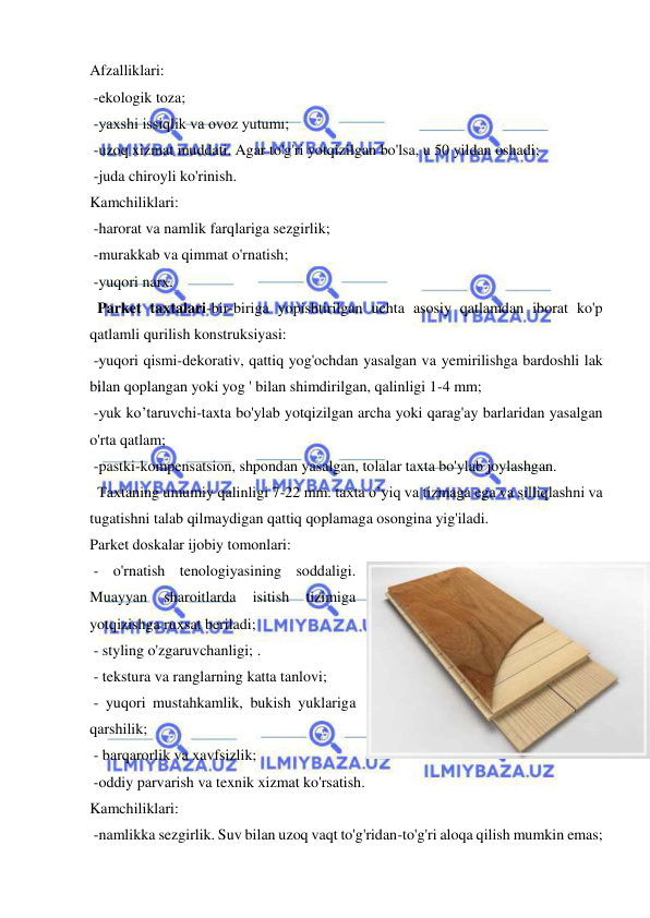  
 
Afzalliklari: 
 -ekologik toza; 
 -yaxshi issiqlik va ovoz yutumı; 
 -uzoq xizmat muddati. Agar to'g'ri yotqizilgan bo'lsa, u 50 yildan oshadi; 
 -juda chiroyli ko'rinish. 
Kamchiliklari: 
 -harorat va namlik farqlariga sezgirlik; 
 -murakkab va qimmat o'rnatish; 
 -yuqori narx. 
  Parket taxtalari-bir-biriga yopishtirilgan uchta asosiy qatlamdan iborat ko'p 
qatlamli qurilish konstruksiyasi: 
 -yuqori qismi-dekorativ, qattiq yog'ochdan yasalgan va yemirilishga bardoshli lak 
bilan qoplangan yoki yog ' bilan shimdirilgan, qalinligi 1-4 mm; 
 -yuk ko’taruvchi-taxta bo'ylab yotqizilgan archa yoki qarag'ay barlaridan yasalgan 
o'rta qatlam; 
 -pastki-kompensatsion, shpondan yasalgan, tolalar taxta bo'ylab joylashgan. 
  Taxtaning umumiy qalinligi 7-22 mm. taxta o’yiq va tizmaga ega va silliqlashni va 
tugatishni talab qilmaydigan qattiq qoplamaga osongina yig'iladi.  
Parket doskalar ijobiy tomonlari:  
 - o'rnatish tenologiyasining soddaligi. 
Muayyan 
sharoitlarda 
isitish 
tizimiga 
yotqizishga ruxsat beriladi; 
 - styling o'zgaruvchanligi; . 
 - tekstura va ranglarning katta tanlovi; 
 - yuqori mustahkamlik, bukish yuklariga 
qarshilik; 
 - barqarorlik va xavfsizlik; 
 -oddiy parvarish va texnik xizmat ko'rsatish.  
Kamchiliklari: 
 -namlikka sezgirlik. Suv bilan uzoq vaqt to'g'ridan-to'g'ri aloqa qilish mumkin emas; 
