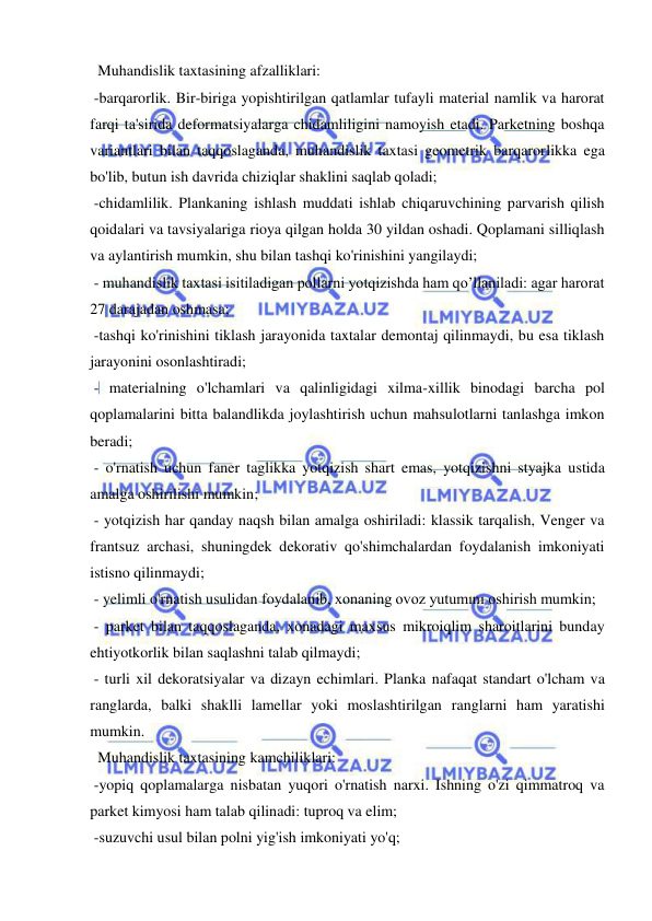  
 
  Muhandislik taxtasining afzalliklari: 
 -barqarorlik. Bir-biriga yopishtirilgan qatlamlar tufayli material namlik va harorat 
farqi ta'sirida deformatsiyalarga chidamliligini namoyish etadi. Parketning boshqa 
variantlari bilan taqqoslaganda, muhandislik taxtasi geometrik barqarorlikka ega 
bo'lib, butun ish davrida chiziqlar shaklini saqlab qoladi; 
 -chidamlilik. Plankaning ishlash muddati ishlab chiqaruvchining parvarish qilish 
qoidalari va tavsiyalariga rioya qilgan holda 30 yildan oshadi. Qoplamani silliqlash 
va aylantirish mumkin, shu bilan tashqi ko'rinishini yangilaydi; 
 - muhandislik taxtasi isitiladigan pollarni yotqizishda ham qo’llaniladi: agar harorat 
27 darajadan oshmasa; 
 -tashqi ko'rinishini tiklash jarayonida taxtalar demontaj qilinmaydi, bu esa tiklash 
jarayonini osonlashtiradi; 
 - materialning o'lchamlari va qalinligidagi xilma-xillik binodagi barcha pol 
qoplamalarini bitta balandlikda joylashtirish uchun mahsulotlarni tanlashga imkon 
beradi; 
 - o'rnatish uchun faner taglikka yotqizish shart emas, yotqizishni styajka ustida 
amalga oshirilishi mumkin; 
 - yotqizish har qanday naqsh bilan amalga oshiriladi: klassik tarqalish, Venger va 
frantsuz archasi, shuningdek dekorativ qo'shimchalardan foydalanish imkoniyati 
istisno qilinmaydi; 
 - yelimli o'rnatish usulidan foydalanib, xonaning ovoz yutumını oshirish mumkin; 
 - parket bilan taqqoslaganda, xonadagi maxsus mikroiqlim sharoitlarini bunday 
ehtiyotkorlik bilan saqlashni talab qilmaydi; 
 - turli xil dekoratsiyalar va dizayn echimlari. Planka nafaqat standart o'lcham va 
ranglarda, balki shaklli lamellar yoki moslashtirilgan ranglarni ham yaratishi 
mumkin. 
  Muhandislik taxtasining kamchiliklari: 
 -yopiq qoplamalarga nisbatan yuqori o'rnatish narxi. Ishning o'zi qimmatroq va 
parket kimyosi ham talab qilinadi: tuproq va elim; 
 -suzuvchi usul bilan polni yig'ish imkoniyati yo'q; 
