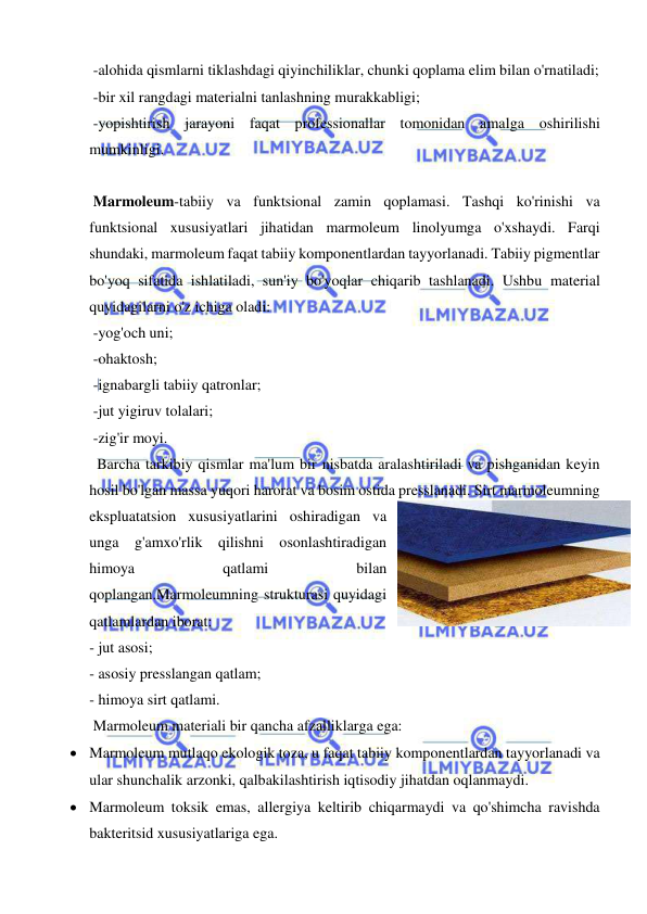  
 
 -alohida qismlarni tiklashdagi qiyinchiliklar, chunki qoplama elim bilan o'rnatiladi; 
 -bir xil rangdagi materialni tanlashning murakkabligi;  
 -yopishtirish jarayoni faqat professionallar tomonidan amalga oshirilishi 
mumkinligi. 
 
 Marmoleum-tabiiy va funktsional zamin qoplamasi. Tashqi ko'rinishi va 
funktsional xususiyatlari jihatidan marmoleum linolyumga o'xshaydi. Farqi 
shundaki, marmoleum faqat tabiiy komponentlardan tayyorlanadi. Tabiiy pigmentlar 
bo'yoq sifatida ishlatiladi, sun'iy bo'yoqlar chiqarib tashlanadi. Ushbu material 
quyidagilarni o'z ichiga oladi:  
 -yog'och uni; 
 -ohaktosh;  
 -ignabargli tabiiy qatronlar; 
 -jut yigiruv tolalari; 
 -zig'ir moyi.  
  Barcha tarkibiy qismlar ma'lum bir nisbatda aralashtiriladi va pishganidan keyin 
hosil bo'lgan massa yuqori harorat va bosim ostida presslanadi. Sirt marmoleumning 
ekspluatatsion xususiyatlarini oshiradigan va 
unga g'amxo'rlik qilishni osonlashtiradigan 
himoya 
qatlami 
bilan 
qoplangan.Marmoleumning strukturasi quyidagi 
qatlamlardan iborat: 
- jut asosi;  
- asosiy presslangan qatlam;  
- himoya sirt qatlami. 
 Marmoleum materiali bir qancha afzalliklarga ega: 
 Marmoleum mutlaqo ekologik toza, u faqat tabiiy komponentlardan tayyorlanadi va 
ular shunchalik arzonki, qalbakilashtirish iqtisodiy jihatdan oqlanmaydi. 
 Marmoleum toksik emas, allergiya keltirib chiqarmaydi va qo'shimcha ravishda 
bakteritsid xususiyatlariga ega. 
