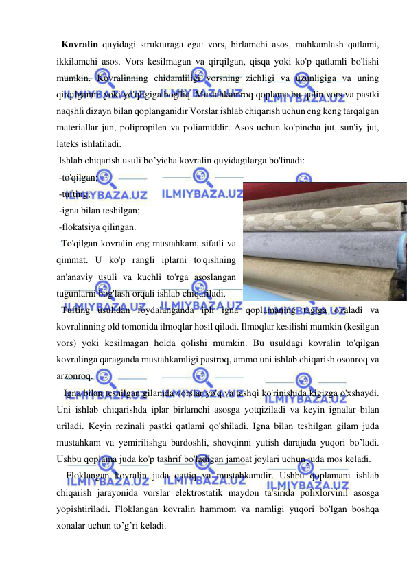  
 
  Kovralin quyidagi strukturaga ega: vors, birlamchi asos, mahkamlash qatlami, 
ikkilamchi asos. Vors kesilmagan va qirqilgan, qisqa yoki ko'p qatlamli bo'lishi 
mumkin. Kovralinning chidamliligi vorsning zichligi va uzunligiga va uning 
qirqilganmi yoki yo'qligiga bog'liq. Mustahkamroq qoplama bu-qalin vors va pastki 
naqshli dizayn bilan qoplanganidir Vorslar ishlab chiqarish uchun eng keng tarqalgan 
materiallar jun, polipropilen va poliamiddir. Asos uchun ko'pincha jut, sun'iy jut, 
lateks ishlatiladi.  
 Ishlab chiqarish usuli bo’yicha kovralin quyidagilarga bo'linadi: 
 -to'qilgan;  
 -tufting;  
 -igna bilan teshilgan;  
 -flokatsiya qilingan.  
  To'qilgan kovralin eng mustahkam, sifatli va 
qimmat. U ko'p rangli iplarni to'qishning 
an'anaviy usuli va kuchli to'rga asoslangan 
tugunlarni bog'lash orqali ishlab chiqariladi. 
  Tufting usulidan foydalanganda ipli igna qoplamaning tagiga o'raladi va 
kovralinning old tomonida ilmoqlar hosil qiladi. Ilmoqlar kesilishi mumkin (kesilgan 
vors) yoki kesilmagan holda qolishi mumkin. Bu usuldagi kovralin to'qilgan 
kovralinga qaraganda mustahkamligi pastroq, ammo uni ishlab chiqarish osonroq va 
arzonroq. 
   Igna bilan teshilgan gilamda vorslar yo'q va tashqi ko'rinishida kigizga o'xshaydi. 
Uni ishlab chiqarishda iplar birlamchi asosga yotqiziladi va keyin ignalar bilan 
uriladi. Keyin rezinali pastki qatlami qo'shiladi. Igna bilan teshilgan gilam juda 
mustahkam va yemirilishga bardoshli, shovqinni yutish darajada yuqori bo’ladi. 
Ushbu qoplama juda ko'p tashrif bo'ladigan jamoat joylari uchun juda mos keladi. 
  Floklangan kovralin juda qattiq va mustahkamdir. Ushbu qoplamani ishlab 
chiqarish jarayonida vorslar elektrostatik maydon ta'sirida polixlorvinil asosga 
yopishtiriladi. Floklangan kovralin hammom va namligi yuqori bo'lgan boshqa 
xonalar uchun to’g’ri keladi. 
