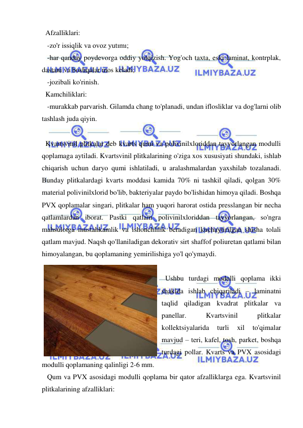  
 
Afzalliklari: 
 -zo'r issiqlik va ovoz yutımı; 
 -har qanday poydevorga oddiy yotqizish. Yog'och taxta, eski laminat, kontrplak, 
dastani va boshqalar mos keladi; 
 -jozibali ko'rinish. 
Kamchiliklari: 
 -murakkab parvarish. Gilamda chang to'planadi, undan iflosliklar va dog'larni olib 
tashlash juda qiyin. 
 
Kvartsvinil plitkalar deb kvarts qumi va polivinilxloriddan tayyorlangan modulli 
qoplamaga aytiladi. Kvartsvinil plitkalarining o'ziga xos xususiyati shundaki, ishlab 
chiqarish uchun daryo qumi ishlatiladi, u aralashmalardan yaxshilab tozalanadi. 
Bunday plitkalardagi kvarts moddasi kamida 70% ni tashkil qiladi, qolgan 30% 
material polivinilxlorid bo'lib, bakteriyalar paydo bo'lishidan himoya qiladi. Boshqa 
PVX qoplamalar singari, plitkalar ham yuqori harorat ostida presslangan bir necha 
qatlamlardan iborat. Pastki qatlam polivinilxloriddan tayyorlangan, so'ngra 
mahsulotga mustahkamlik va ishonchlilik beradigan kuchaytirilgan shisha tolali 
qatlam mavjud. Naqsh qo'llaniladigan dekorativ sirt shaffof poliuretan qatlami bilan 
himoyalangan, bu qoplamaning yemirilishiga yo'l qo'ymaydi. 
 
Ushbu turdagi modulli qoplama ikki 
shaklda ishlab chiqariladi – laminatni 
taqlid qiladigan kvadrat plitkalar va 
panellar. 
Kvartsvinil 
plitkalar 
kollektsiyalarida 
turli 
xil 
to'qimalar 
mavjud – teri, kafel, tosh, parket, boshqa 
turdagi pollar. Kvarts va PVX asosidagi 
modulli qoplamaning qalinligi 2-6 mm. 
 Qum va PVX asosidagi modulli qoplama bir qator afzalliklarga ega. Kvartsvinil 
plitkalarining afzalliklari: 
