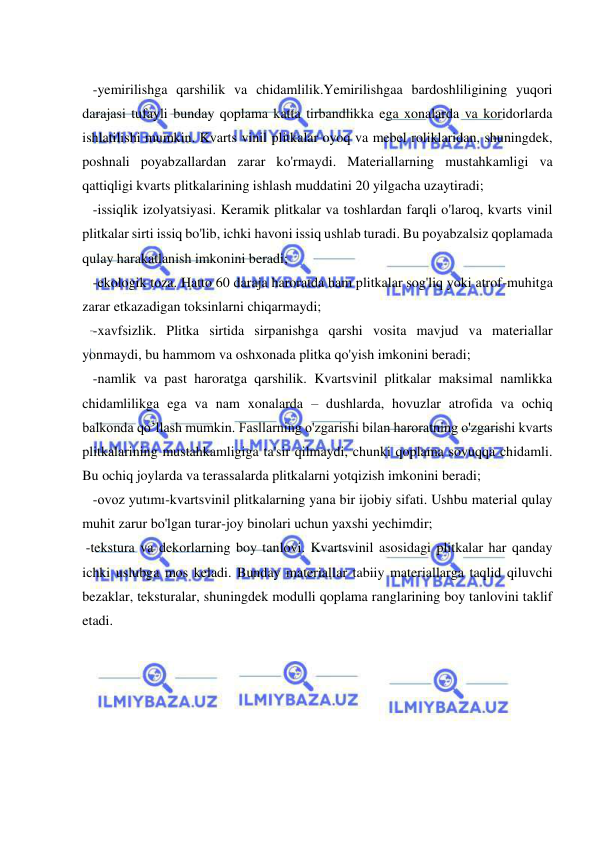  
 
 
 -yemirilishga qarshilik va chidamlilik.Yemirilishgaa bardoshliligining yuqori 
darajasi tufayli bunday qoplama katta tirbandlikka ega xonalarda va koridorlarda 
ishlatilishi mumkin. Kvarts vinil plitkalar oyoq va mebel roliklaridan, shuningdek, 
poshnali poyabzallardan zarar ko'rmaydi. Materiallarning mustahkamligi va 
qattiqligi kvarts plitkalarining ishlash muddatini 20 yilgacha uzaytiradi; 
 -issiqlik izolyatsiyasi. Keramik plitkalar va toshlardan farqli o'laroq, kvarts vinil 
plitkalar sirti issiq bo'lib, ichki havoni issiq ushlab turadi. Bu poyabzalsiz qoplamada 
qulay harakatlanish imkonini beradi; 
 -ekologik toza. Hatto 60 daraja haroratda ham plitkalar sog'liq yoki atrof-muhitga 
zarar etkazadigan toksinlarni chiqarmaydi; 
 -xavfsizlik. Plitka sirtida sirpanishga qarshi vosita mavjud va materiallar 
yonmaydi, bu hammom va oshxonada plitka qo'yish imkonini beradi; 
 -namlik va past haroratga qarshilik. Kvartsvinil plitkalar maksimal namlikka 
chidamlilikga ega va nam xonalarda – dushlarda, hovuzlar atrofida va ochiq 
balkonda qo’llash mumkin. Fasllarning o'zgarishi bilan haroratning o'zgarishi kvarts 
plitkalarining mustahkamligiga ta'sir qilmaydi, chunki qoplama sovuqqa chidamli. 
Bu ochiq joylarda va terassalarda plitkalarni yotqizish imkonini beradi; 
 -ovoz yutımı-kvartsvinil plitkalarning yana bir ijobiy sifati. Ushbu material qulay 
muhit zarur bo'lgan turar-joy binolari uchun yaxshi yechimdir; 
 -tekstura va dekorlarning boy tanlovi. Kvartsvinil asosidagi plitkalar har qanday 
ichki uslubga mos keladi. Bunday materiallar tabiiy materiallarga taqlid qiluvchi 
bezaklar, teksturalar, shuningdek modulli qoplama ranglarining boy tanlovini taklif 
etadi. 
 
 
