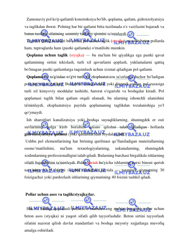  
 
  Zamonaviy pol ko'p qatlamli konstruksiya bo'lib, qoplama, qatlam, gidroizolyatsiya 
va taglikdan iborat. Polning har bir qatlami bitta tuzilmada o'z vazifasini bajaradi va 
butun tuzilma sifatining umumiy tarkibiy qismini ta'minlaydi. 
  Tegishli QMQ talablari bo’yicha, pol uchun taglik (styajka) monolit beton pollarda 
ham, tuproqlarda ham (pastki qatlamda) o'rnatilishi mumkin. 
  Qoplama uchun taglik (styajka) — bu ma'lum bir qiyalikga ega pastki qavat 
qatlamining sirtini tekislash, turli xil quvurlarni qoplash, yuklamalarni qattiq 
bo'lmagan pastki qatlamlarga taqsimlash uchun xizmat qiladigan pol qatlami. 
  Qoplama-bu to'g'ridan-to'g'ri turli xil ekspluatatsion ta'sirlarga duchor bo'ladigan 
polning yuqori qatlami. Bulday ta’sirlarga statik yoki dinamik yuklar, pol yuzasiga 
turli xil kimyoviy moddalar tushishi, harorat o'zgarishi va boshqalar kiradi. Pol 
qoplamasi taglik bilan qatlam orqali ulanadi, bu ularning ishonchli ulanishini 
ta'minlaydi, ekspluatatsiya paytida qoplamaning taglikdan tozalanishiga yo'l 
qo'ymaydi. 
  Ish sharoitlari kanalizatsiya yoki boshqa suyuqliklarning, shuningdek er osti 
suvlarining polga kirib borishini istisno qilishni talab qiladigan hollarda 
gidroizolyatsiya qatlami (yoki qatlamlar)dan foydalaniladi. 
 Ushbu pol elementlarining har birining qurilmasi qo’llaniladigan materiallarning 
osono’rnatilishini, 
ma'lum 
texnologiyalarning, 
uskunalarning, 
shuningdek 
xodimlarning professionalligini talab qiladi. Bularning barchasi birgalikda ishlarning 
sifatli bajarilishini ta'minlaydi. Polni qurish bo'yicha ishlarning narxi binoni qurish 
narxining 10-15 foizini (kapital ta'mirlash paytida — taxminiy qiymatning 30 
foizigacha) yoki pardozlash ishlarining qiymatining 40 foizini tashkil qiladi. 
 
 Pollar uchun asos va taglik(styajka)lar.  
 
  Har xil turdagi qoplamali pollarni o’rnatishni eng muhim bosqichi pollar uchun 
beton asos (styajka) ni yuqori sifatli qilib tayyorlashdir. Beton sirtini tayyorlash 
sifatini nazorat qilish davlat standartlari va boshqa meyoriy xujjatlarga muvofiq 
amalga oshiriladi. 
