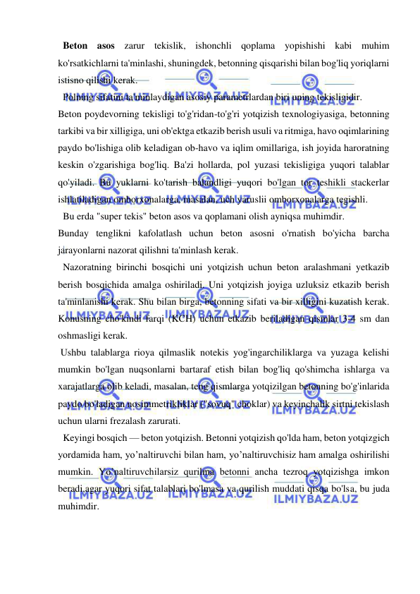  
 
  Beton asos zarur tekislik, ishonchli qoplama yopishishi kabi muhim 
ko'rsatkichlarni ta'minlashi, shuningdek, betonning qisqarishi bilan bog'liq yoriqlarni 
istisno qilishi kerak. 
  Polning sifatini ta'minlaydigan asosiy parametrlardan biri uning tekisligidir. 
Beton poydevorning tekisligi to'g'ridan-to'g'ri yotqizish texnologiyasiga, betonning 
tarkibi va bir xilligiga, uni ob'ektga etkazib berish usuli va ritmiga, havo oqimlarining 
paydo bo'lishiga olib keladigan ob-havo va iqlim omillariga, ish joyida haroratning 
keskin o'zgarishiga bog'liq. Ba'zi hollarda, pol yuzasi tekisligiga yuqori talablar 
qo'yiladi. Bu yuklarni ko'tarish balandligi yuqori bo'lgan tor teshikli stackerlar 
ishlatiladigan omborxonalarga, masalan, uch yaruslii omborxonalarga tegishli. 
  Bu erda "super tekis" beton asos va qoplamani olish ayniqsa muhimdir. 
Bunday tenglikni kafolatlash uchun beton asosni o'rnatish bo'yicha barcha 
jarayonlarni nazorat qilishni ta'minlash kerak. 
  Nazoratning birinchi bosqichi uni yotqizish uchun beton aralashmani yetkazib 
berish bosqichida amalga oshiriladi. Uni yotqizish joyiga uzluksiz etkazib berish 
ta'minlanishi kerak. Shu bilan birga, betonning sifati va bir xilligini kuzatish kerak. 
Konusning cho'kindi farqi (KCH) uchun etkazib beriladigan qismlar 3-4 sm dan 
oshmasligi kerak. 
 Ushbu talablarga rioya qilmaslik notekis yog'ingarchiliklarga va yuzaga kelishi 
mumkin bo'lgan nuqsonlarni bartaraf etish bilan bog'liq qo'shimcha ishlarga va 
xarajatlarga olib keladi, masalan, teng qismlarga yotqizilgan betonning bo'g'inlarida 
paydo bo'ladigan nosimmetrikliklar ("sovuq" choklar) va keyinchalik sirtni tekislash 
uchun ularni frezalash zarurati. 
  Keyingi bosqich — beton yotqizish. Betonni yotqizish qo'lda ham, beton yotqizgich 
yordamida ham, yo’naltiruvchi bilan ham, yo’naltiruvchisiz ham amalga oshirilishi 
mumkin. Yo’naltiruvchilarsiz qurilma betonni ancha tezroq yotqizishga imkon 
beradi,agar yuqori sifat talablari bo'lmasa va qurilish muddati qisqa bo'lsa, bu juda 
muhimdir. 
