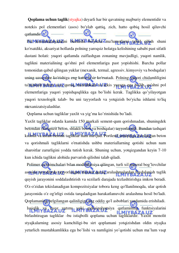  
 
   Qoplama uchun taglik(styajka) deyarli har bir qavatning majburiy elementidir va 
notekis pol elementlari (asos) bo'ylab qattiq, zich, hatto qobiq hosil qiluvchi 
qatlamdir. 
  Pol konstruktsiyalarini buzilishi bo'yicha ma'lumotlarni tahlil qilish shuni 
ko'rsatdiki, aksariyat hollarda polning yaroqsiz holatga kelishining sababi past sifatli 
dastani holati: yuqori qatlamda zaiflashgan zonaning mavjudligi, yuqori namlik, 
taglikni materialining qo'shni pol elementlariga past yopishishi. Barcha pollar 
tomonidan qabul qilingan yuklar (mexanik, termal, agressiv, kimyoviy va boshqalar) 
uning uzoq umr ko'rishiga eng katta ta'sir ko'rsatadi. Polning yuqori chidamliligini 
ta'minlash uchun asos quruq, mustahkam va tekis yuzaga ega bo'lib, qo'shni pol 
elementlariga yuqori yopishqoqlikka ega bo’lishi kerak. Taglikka qo’yilayotgan 
yuqori texnologik talab- bu uni tayyorlash va yotqizish bo'yicha ishlarni to'liq 
mexanizatsiyalashlar. 
  Qoplama uchun tagliklar yaxlit va yig’ma ko’rinishida bo’ladi. 
Yaxlit tagliklar odatda kamida 150 markali sement-qum qorishmadan, shuningdek 
betondan (keramzit beton, shlakli beton va boshqalar) tayyorlanadi. Bundan tashqari 
ksilolit va asfalt-betonli tagliklar ham mavjud. Portlend sementiga asoslangan beton 
va qorishmali tagliklarni o'rnatishda ushbu materiallarning qotishi uchun nam 
sharoitlar zarurligini yodda tutish kerak. Shuning uchun, yotqizgandan keyin 7-10 
kun ichida taglikni alohida parvarish qilishni talab qiladi. 
  Polimer qo'shimchalari bilan modifikatsiya qilingan, turli xil mineral bog’lovchilar 
asosida zavodlarda tayyorlangan maxsus quruq aralashmalardan foydalanish taglik 
quyish jarayonini soddalashtirish va sezilarli darajada tezlashtirishga imkon beradi. 
O'z-o'zidan tekislanadigan kompozitsiyalar tobora keng qo'llanilmoqda, ular qotish 
jarayonida o'z og'irligi ostida tarqaladigan harakatlanuvchi aralashma hosil bo'ladi. 
Qoplamaning belgilangan qalinligiga eng oddiy qo'l asboblari yordamida erishiladi. 
  Issiqlik va ovoz yutımı yoki gidroizolyatsiya qatlamining funktsiyalarini 
birlashtiragan tagliklar -bu istiqbolli qoplama uchun tagliklardir. Yaxlit monolit 
styajkalarning asosiy kamchiligi-bu sirt qoplamani yotqizishdan oldin styajka 
yetarlich mustahkamlikka ega bo’lishi va namligini yo’qotishi uchun ma’lum vaqt 
