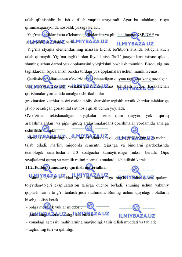  
 
talab qilinishidir, bu ish qurilish vaqtini uzaytiradi. Agar bu talablarga rioya 
qilinmasajarayonda nosozlik yuzaga keladi. 
  Yig’ma tagliklar katta o'lchamdagi listlardan va plitalar- fanera,DSP,DVP va 
 gips tolali listlardan olinadi. 
  Yig’ma styajka elementlarining massasi kichik bo'lib,o’rnatishda ortiqcha kuch 
talab qilmaydi. Yig’ma tagliklardan foydalanish "ho'l" jarayonlarni istisno qiladi, 
shuning uchun darhol yuz qoplamasini yotqizishni boshlash mumkin. Biroq, yig’ma 
tagliklardan foydalanish barcha turdagi yuz qoplamalari uchun mumkin emas. 
  Qurilishda pollar uchun o'z-o'zidan tekislanadigan quyma tagliklar keng tarqalgan. 
Ular maxsus tekislash vositalariga muhtoj emas: tekislash yuqori harakatchan 
qorishmalar yordamida amalga oshiriladi, ular 
gravitatsion kuchlar ta'siri ostida tabiiy sharoitlar tegishli texnik shartlar talablariga 
javob beradigan gorizontal sirt hosil qilish uchun yoyiladi. 
O'z-o'zidan 
tekislanadigan 
styajkalar 
sement-qum 
(tayyor 
yoki 
quruq 
aralashmalardan) va gips (quruq aralashmalardan) qorishmalar yordamida amalga 
oshirilishi mumkin. 
  Monolit tagliklarning boshqa turlari bilan taqqoslaganda, gipslar eng kam mehnat 
talab qiladi, ma’lim miqdorda sementni tejashga va binolarni pardozlashda 
texnologik tanaffuslarni 2-3 soatgacha kamaytirishga imkon beradi. Gips 
styajkalarni quruq va namlik rejimi normal xonalarda ishlatilishi kerak.  
11.2. Polbop zamonaviy qurilish materiallari 
   Polning ishlash muddati qoplama materialiga bog'liq. Polning sirt qatlami 
to'g'ridan-to'g'ri ekspluatatsion ta'sirga duchor bo'ladi, shuning uchun yakuniy 
qoplash turini to’g’ri tanlash juda muhimdir. Buning uchun quyidagi holatlarni 
hisobga olish kerak:  
 - polga mexanik yuklar miqdori; 
 - pollarning harorat namligi sharoitlari; 
 - xonadagi agressiv muhitlarning mavjudligi, ta'sir qilish muddati va tabiati; 
 - taglikning turi va qalinligi; 
