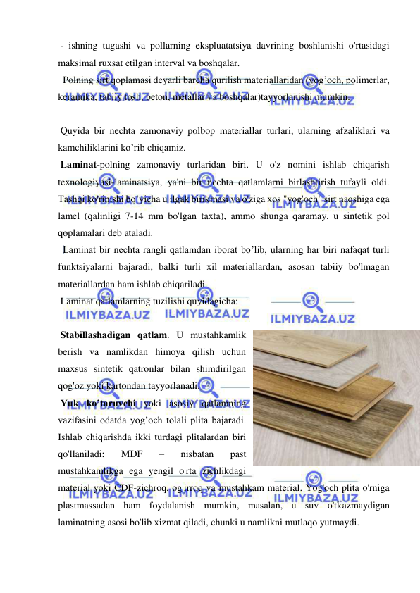  
 
 - ishning tugashi va pollarning ekspluatatsiya davrining boshlanishi o'rtasidagi 
maksimal ruxsat etilgan interval va boshqalar. 
  Polning sirt qoplamasi deyarli barcha qurilish materiallaridan (yog’och, polimerlar, 
keramika, tabiiy tosh, beton, metallar va boshqalar)tayyorlanishi mumkin. 
 
 Quyida bir nechta zamonaviy polbop materiallar turlari, ularning afzaliklari va 
kamchiliklarini ko’rib chiqamiz. 
 Laminat-polning zamonaviy turlaridan biri. U o'z nomini ishlab chiqarish 
texnologiyasi-laminatsiya, ya'ni bir nechta qatlamlarni birlashtirish tufayli oldi. 
Tashqi ko'rinishi bo’yicha u ilgak birikmasi va o'ziga xos "yog'och" sirt naqshiga ega 
lamel (qalinligi 7-14 mm bo'lgan taxta), ammo shunga qaramay, u sintetik pol 
qoplamalari deb ataladi.  
  Laminat bir nechta rangli qatlamdan iborat bo’lib, ularning har biri nafaqat turli 
funktsiyalarni bajaradi, balki turli xil materiallardan, asosan tabiiy bo'lmagan 
materiallardan ham ishlab chiqariladi. 
 Laminat qatlamlarning tuzilishi quyidagicha: 
 
 Stabillashadigan qatlam. U mustahkamlik 
berish va namlikdan himoya qilish uchun 
maxsus sintetik qatronlar bilan shimdirilgan 
qog'oz yoki kartondan tayyorlanadi. 
 Yuk ko’taruvchi yoki asosiy qatlamning 
vazifasini odatda yog’och tolali plita bajaradi. 
Ishlab chiqarishda ikki turdagi plitalardan biri 
qo'llaniladi: 
MDF 
– 
nisbatan 
past 
mustahkamlikga ega yengil o'rta zichlikdagi 
material yoki CDF-zichroq, og'irroq va mustahkam material. Yog'och plita o'rniga 
plastmassadan ham foydalanish mumkin, masalan, u suv o'tkazmaydigan 
laminatning asosi bo'lib xizmat qiladi, chunki u namlikni mutlaqo yutmaydi. 
