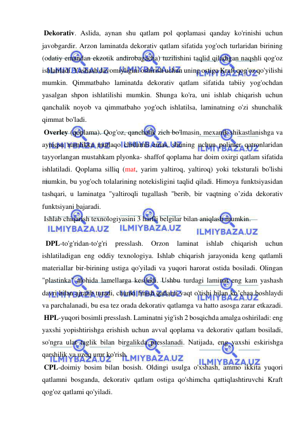  
 
 Dekorativ. Aslida, aynan shu qatlam pol qoplamasi qanday ko'rinishi uchun 
javobgardir. Arzon laminatda dekorativ qatlam sifatida yog'och turlaridan birining 
(odatiy emandan ekzotik andirobagacha) tuzilishini taqlid qiladigan naqshli qog'oz 
ishlatiladi. Yashash davomiyligini oshirish uchun uning ostiga Kraft qog'oz qo'yilishi 
mumkin. Qimmatbaho laminatda dekorativ qatlam sifatida tabiiy yog'ochdan 
yasalgan shpon ishlatilishi mumkin. Shunga ko'ra, uni ishlab chiqarish uchun 
qanchalik noyob va qimmatbaho yog'och ishlatilsa, laminatning o'zi shunchalik 
qimmat bo'ladi. 
 Overley (qoplama). Qog'oz, qanchalik zich bo'lmasin, mexanik shikastlanishga va 
ayniqsa namlikka mutlaqo chidamli emas, shuning uchun polimer qatronlaridan 
tayyorlangan mustahkam plyonka- shaffof qoplama har doim oxirgi qatlam sifatida 
ishlatiladi. Qoplama silliq (mat, yarim yaltiroq, yaltiroq) yoki teksturali bo'lishi 
mumkin, bu yog'och tolalarining notekisligini taqlid qiladi. Himoya funktsiyasidan 
tashqari, u laminatga "yaltiroqli tugallash "berib, bir vaqtning o’zida dekorativ 
funktsiyani bajaradi. 
 Ishlab chiqarish texnologiyasini 3 harfli belgilar bilan aniqlash mumkin. 
 
  DPL-to'g'ridan-to'g'ri 
presslash. 
Orzon 
laminat 
ishlab 
chiqarish 
uchun 
ishlatiladigan eng oddiy texnologiya. Ishlab chiqarish jarayonida keng qatlamli 
materiallar bir-birining ustiga qo'yiladi va yuqori harorat ostida bosiladi. Olingan 
"plastinka" alohida lamellarga kesiladi. Ushbu turdagi laminat eng kam yashash 
davri bilan ajralib turadi, chunki finish qatlami vaqt o'tishi bilan ko’chaa boshlaydi 
va parchalanadi, bu esa tez orada dekorativ qatlamga va hatto asosga zarar etkazadi. 
 HPL-yuqori bosimli presslash. Laminatni yig'ish 2 bosqichda amalga oshiriladi: eng 
yaxshi yopishtirishga erishish uchun avval qoplama va dekorativ qatlam bosiladi, 
so'ngra ular taglik bilan birgalikda presslanadi. Natijada, eng yaxshi eskirishga 
qarshilik va uzoq umr ko'rish. 
 CPL-doimiy bosim bilan bosish. Oldingi usulga o'xshash, ammo ikkita yuqori 
qatlamni bosganda, dekorativ qatlam ostiga qo'shimcha qattiqlashtiruvchi Kraft 
qog'oz qatlami qo'yiladi. 
