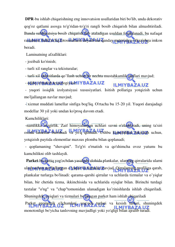  
 
 DPR-bu ishlab chiqarishning eng innovatsion usullaridan biri bo'lib, unda dekorativ 
qog'oz qatlami asosga to'g'ridan-to'g'ri rangli bosib chiqarish bilan almashtiriladi. 
Bunda sublimatsiya bosib chiqarish deb ataladigan usuldan foydalanadi, bu nafaqat 
rasmlarni, balki to'liq fotosuratlarni deyarli har qanday materialga o'tkazishga imkon 
beradi. 
  Laminatning afzalliklari: 
 - jozibali ko'rinish; 
 - turli xil ranglar va tekisturalar; 
 - turli xil sharoitlarda qo’llash uchun bir nechta mustahkamlik sinflari mavjud; 
 - oddiy o'rnatish texnologiyasi; 
 - yuqori issiqlik izolyatsiyasi xususiyatlari. Isitish pollariga yotqizish uchun 
mo'ljallangan navlar mavjud; 
 - xizmat muddati lamellar sinfiga bog'liq. O'rtacha bu 15-20 yil. Yuqori darajadagi 
modellar 30 yil yoki undan ko'proq davom etadi. 
 Kamchiliklari: 
 -namlikka sezgirlik. Zaif himoyalangan uchlari suvni o'zlashtiradi, uning ta'siri 
ostida lamellar burishadi va yo'q qilinadi. Ushbu kamchilikni tekislash uchun, 
yotqizish paytida elementlar maxsus plomba bilan qoplanadi; 
 - qoplamaning "shovqini". To'g'ri o'rnatish va qo'shimcha ovoz yutumı bu 
kamchilikni olib tashlaydi. 
  Parket-bu qattiq yog'ochdan yasalgan alohida plankalar, ularning qirralarida ularni 
ulash uchun mo'ljallangan o’yiqlar va tizmalar mavjud. Qirralarning profiliga qarab, 
plankalar turlarga bo'linadi: qarama-qarshi qirralar va uchlarda tizmalar va o’yiqlar 
bilan, bir chetida tizma, ikkinchisida va uchlarida oyiqlar bilan. Birinchi turdagi 
taxtalar "o'ng" va "chap"tomonidan ulanadigan ko’rinishlarda ishlab chiqariladi. 
Shuningdek, oyiqlari va tizmalari bo'lmagan parket ham ishlab chiqariladi 
 Parket geometrik o'lchamlari, yog'och turlari va kesish turlari, shuningdek 
monotonligi bo'yicha tanlovning mavjudligi yoki yo'qligi bilan ajralib turadi. 
 
