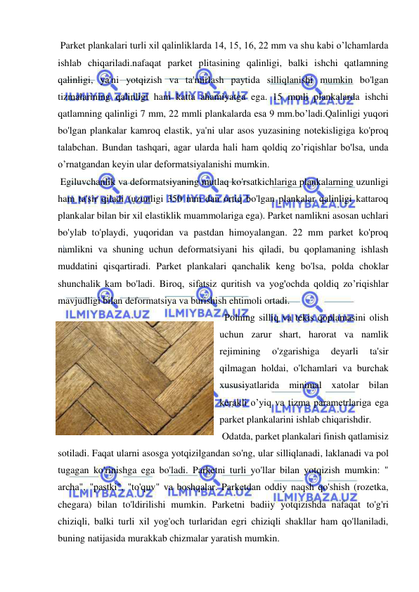  
 
 Parket plankalari turli xil qalinliklarda 14, 15, 16, 22 mm va shu kabi o’lchamlarda 
ishlab chiqariladi.nafaqat parket plitasining qalinligi, balki ishchi qatlamning 
qalinligi, ya'ni yotqizish va ta'mirlash paytida silliqlanishi mumkin bo'lgan 
tizmalarining qalinligi ham katta ahamiyatga ega. 15 mmli plankalarda ishchi 
qatlamning qalinligi 7 mm, 22 mmli plankalarda esa 9 mm.bo’ladi.Qalinligi yuqori 
bo'lgan plankalar kamroq elastik, ya'ni ular asos yuzasining notekisligiga ko'proq 
talabchan. Bundan tashqari, agar ularda hali ham qoldiq zo’riqishlar bo'lsa, unda 
o’rnatgandan keyin ular deformatsiyalanishi mumkin.  
 Egiluvchanlik va deformatsiyaning mutlaq ko'rsatkichlariga plankalarning uzunligi 
ham ta'sir qiladi (uzunligi 350 mm dan ortiq bo'lgan plankalar qalinligi kattaroq 
plankalar bilan bir xil elastiklik muammolariga ega). Parket namlikni asosan uchlari 
bo'ylab to'playdi, yuqoridan va pastdan himoyalangan. 22 mm parket ko'proq 
namlikni va shuning uchun deformatsiyani his qiladi, bu qoplamaning ishlash 
muddatini qisqartiradi. Parket plankalari qanchalik keng bo'lsa, polda choklar 
shunchalik kam bo'ladi. Biroq, sifatsiz quritish va yog'ochda qoldiq zo’riqishlar 
mavjudligi bilan deformatsiya va burishish ehtimoli ortadi. 
  Polning silliq va tekis qoplamasini olish 
uchun zarur shart, harorat va namlik 
rejimining 
o'zgarishiga 
deyarli 
ta'sir 
qilmagan holdai, o'lchamlari va burchak 
xususiyatlarida minimal xatolar bilan 
kerakli o’yiq va tizma parametrlariga ega 
parket plankalarini ishlab chiqarishdir. 
 Odatda, parket plankalari finish qatlamisiz 
sotiladi. Faqat ularni asosga yotqizilgandan so'ng, ular silliqlanadi, laklanadi va pol 
tugagan ko'rinishga ega bo'ladi. Parketni turli yo'llar bilan yotqizish mumkin: " 
archa", "pastki", "to'quv" va boshqalar. Parketdan oddiy naqsh qo'shish (rozetka, 
chegara) bilan to'ldirilishi mumkin. Parketni badiiy yotqizishda nafaqat to'g'ri 
chiziqli, balki turli xil yog'och turlaridan egri chiziqli shakllar ham qo'llaniladi, 
buning natijasida murakkab chizmalar yaratish mumkin. 
