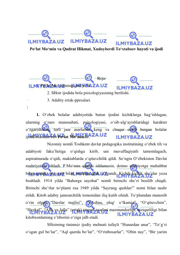  
 
 
 
 
 
Po‘lat Mo‘min va Qudrat Hikmat, Xudoyberdi To‘xtaboev hayoti va ijodi 
  
 
 
Reja: 
1. Po‘lat Mo‘minning ijod yo‘li. 
 
2. SHoir ijodida bola psixologiyasining berilishi. 
 
3. Adabiy ertak-ppesalari. 
 
1. O‘zbek bolalar adabiyotida butun ijodini kichiklarga bag‘ishlagan, 
ularning o‘zaro munosabati, psixologiyasi, o‘sib-ulg‘ayishlaridagi harakter 
o‘zgarishlarini turli janr asarlarida keng va chuqur ochib bergan bolalar 
ijodkorlaridan biri Po‘lat Mo‘mindir. 
 
Nizomiy nomli Toshkent davlat pedagogika institutining o‘zbek tili va 
adabiyoti 
faku’ltetiga 
o‘qishga 
kirib, 
uni 
muvaffaqiyatli 
tamomlagach, 
aspiratnurada o‘qidi, maktablarda o‘qituvchilik qildi. So‘ngra O‘zbekiston Davlat 
nashriyotida ishladi. P.Mo‘min qaerda ishlamasin, doimo adabiyotga muhabbat 
bilan qaradi, uni qunt bilan mutolaa qildi, o‘rgandi. Kichik-kichik she’rlar yoza 
boshladi. 1914 yilda “Bahorga sayohat” nomli birinchi she’ri bosilib chiqdi. 
Birinchi she’rlar to‘plami esa 1949 yilda “Sayrang qushlar!” nomi bilan nashr 
etildi. Kitob adabiy jamoatchilik tomonidan iliq kutib olindi. To‘plamdan munosib 
o‘rin olgan “Darslar majlisi”, “YAshna, ulug‘ o‘lkamiz”, “O‘qituvchim”, 
“Haykal”, “Alla va Jalla” (ertak) singari asarlari mazmundorligi, qiziqarliligi bilan 
kitobxonlarning e’tiborini o‘ziga jalb etadi. 
 
SHoirning tinimsiz ijodiy mehnati tufayli “Hunardan unar”, “To‘g‘ri 
o‘sgan gul bo‘lar”, “Aql qaerda bo‘lar”, “O‘rinbosarlar”, “Oltin nay”, “Bir yarim 
