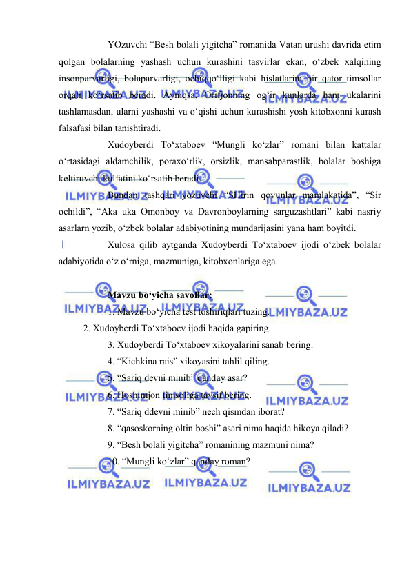  
 
 
YOzuvchi “Besh bolali yigitcha” romanida Vatan urushi davrida etim 
qolgan bolalarning yashash uchun kurashini tasvirlar ekan, o‘zbek xalqining 
insonparvarligi, bolaparvarligi, ochiqqo‘lligi kabi hislatlarini bir qator timsollar 
orqali ko‘rsatib beradi. Ayniqsa, Orifjonning og‘ir kunlarda ham ukalarini 
tashlamasdan, ularni yashashi va o‘qishi uchun kurashishi yosh kitobxonni kurash 
falsafasi bilan tanishtiradi.  
 
Xudoyberdi To‘xtaboev “Mungli ko‘zlar” romani bilan kattalar 
o‘rtasidagi aldamchilik, poraxo‘rlik, orsizlik, mansabparastlik, bolalar boshiga 
keltiruvchi kulfatini ko‘rsatib beradi.  
 
Bundan tashqari yozuvchi “SHirin qovunlar mamlakatida”, “Sir 
ochildi”, “Aka uka Omonboy va Davronboylarning sarguzashtlari” kabi nasriy 
asarlarn yozib, o‘zbek bolalar adabiyotining mundarijasini yana ham boyitdi.  
 
Xulosa qilib aytganda Xudoyberdi To‘xtaboev ijodi o‘zbek bolalar 
adabiyotida o‘z o‘rniga, mazmuniga, kitobxonlariga ega. 
 
  
Mavzu bo‘yicha savollar: 
 
1. Mavzu bo‘yicha test toshiriqlari tuzing. 
2. Xudoyberdi To‘xtaboev ijodi haqida gapiring. 
 
3. Xudoyberdi To‘xtaboev xikoyalarini sanab bering. 
 
4. “Kichkina rais” xikoyasini tahlil qiling. 
 
5. “Sariq devni minib” qanday asar? 
 
6. Hoshimjon timsoliga tavsif bering. 
 
7. “Sariq ddevni minib” nech qismdan iborat? 
 
8. “qasoskorning oltin boshi” asari nima haqida hikoya qiladi? 
 
9. “Besh bolali yigitcha” romanining mazmuni nima? 
 
10. “Mungli ko‘zlar” qanday roman? 
