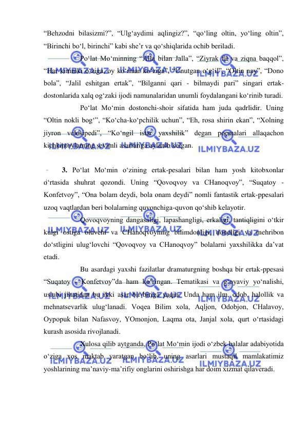  
 
“Behzodni bilasizmi?”, “Ulg‘aydimi aqlingiz?”, “qo‘ling oltin, yo‘ling oltin”, 
“Birinchi bo‘l, birinchi” kabi she’r va qo‘shiqlarida ochib beriladi. 
 
Po‘lat Mo‘minning “Alla bilan Jalla”, “Ziyrak fil va ziqna baqqol”, 
“Har kimniki o‘ziga, oy ko‘rinar ko‘ziga”, “Unutgan o‘g‘il”, “Oltin nay”, “Dono 
bola”, “Jalil eshitgan ertak”, “Bilganni qari - bilmaydi pari” singari ertak-
dostonlarida xalq og‘zaki ijodi namunalaridan unumli foydalangani ko‘rinib turadi. 
 
Po‘lat Mo‘min dostonchi-shoir sifatida ham juda qadrlidir. Uning 
“Oltin nokli bog‘”, “Ko‘cha-ko‘pchilik uchun”, “Eh, rosa shirin ekan”, “Xolning 
jiyron velosipedi”, “Ko‘ngil istar yaxshilik” degan poemalari allaqachon 
kichkintoylarning sevimli asarlariga aylanib kelgan. 
 
 
3. Po‘lat Mo‘min o‘zining ertak-pesalari bilan ham yosh kitobxonlar 
o‘rtasida shuhrat qozondi. Uning “Qovoqvoy va CHanoqvoy”, “Suqatoy - 
Konfetvoy”, “Ona bolam deydi, bola onam deydi” nomli fantastik ertak-ppesalari 
uzoq vaqtlardan beri bolalarning quvonchiga-quvon qo‘shib kelayotir.  
 
Qovoqvoyning dangasaligi, lapashangligi, erkaligi, tantiqligini o‘tkir 
kulgi ostiga oluvchi va CHanoqvoyning bilimdonligi, donoligi va mehribon 
do‘stligini ulug‘lovchi “Qovoqvoy va CHanoqvoy” bolalarni yaxshilikka da’vat 
etadi.  
 
Bu asardagi yaxshi fazilatlar dramaturgning boshqa bir ertak-ppesasi 
“Suqatoy - Konfetvoy”da ham ko‘ringan. Tematikasi va g‘oyaviy yo‘nalishi, 
uslubi jihatidan bu ikki asar bir-biriga yaqin. Unda ham ilm, odob, halollik va 
mehnatsevarlik ulug‘lanadi. Voqea Bilim xola, Aqljon, Odobjon, CHalavoy, 
Oypopuk bilan Nafasvoy, YOmonjon, Laqma ota, Janjal xola, qurt o‘rtasidagi 
kurash asosida rivojlanadi.  
 
Xulosa qilib aytganda, Po‘lat Mo‘min ijodi o‘zbek balalar adabiyotida 
o‘ziga xos maktab yaratgan bo‘lib, uning asarlari mustaqil mamlakatimiz 
yoshlarining ma’naviy-ma’rifiy onglarini oshirishga har doim xizmat qilaveradi.  
 
 
