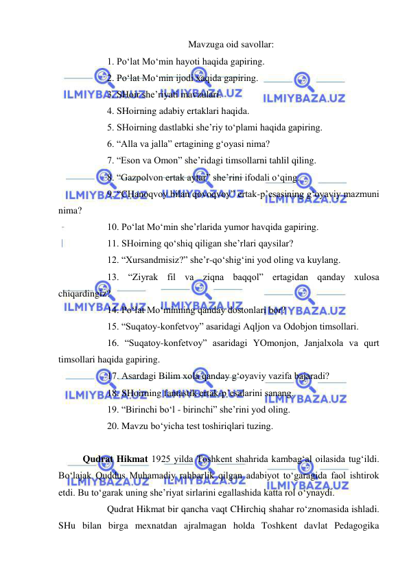  
 
Mavzuga oid savollar: 
 
1. Po‘lat Mo‘min hayoti haqida gapiring. 
 
2. Po‘lat Mo‘min ijodi xaqida gapiring. 
 
3. SHoir she’riyati mavzulari. 
 
4. SHoirning adabiy ertaklari haqida. 
 
5. SHoirning dastlabki she’riy to‘plami haqida gapiring. 
 
6. “Alla va jalla” ertagining g‘oyasi nima? 
 
7. “Eson va Omon” she’ridagi timsollarni tahlil qiling. 
 
8. “Gazpolvon ertak aytar” she’rini ifodali o‘qing. 
 
9. “CHanoqvoy bilan qovoqvoy” ertak-p’esasining g‘oyaviy mazmuni 
nima? 
 
10. Po‘lat Mo‘min she’rlarida yumor havqida gapiring. 
 
11. SHoirning qo‘shiq qiligan she’rlari qaysilar? 
 
12. “Xursandmisiz?” she’r-qo‘shig‘ini yod oling va kuylang. 
 
13. “Ziyrak fil va ziqna baqqol” ertagidan qanday xulosa 
chiqardingiz? 
 
14. Po‘lat Mo‘minning qanday dostonlari bor? 
 
15. “Suqatoy-konfetvoy” asaridagi Aqljon va Odobjon timsollari. 
 
16. “Suqatoy-konfetvoy” asaridagi YOmonjon, Janjalxola va qurt 
timsollari haqida gapiring. 
 
17. Asardagi Bilim xola qanday g‘oyaviy vazifa bajaradi? 
 
18. SHoirning fantastik ertak-p’esalarini sanang. 
 
19. “Birinchi bo‘l - birinchi” she’rini yod oling. 
 
20. Mavzu bo‘yicha test toshiriqlari tuzing. 
 
Qudrat Hikmat 1925 yilda Toshkent shahrida kambag‘al oilasida tug‘ildi. 
Bo‘lajak Quddus Muhamadiy rahbarlik qilgan adabiyot to‘garagida faol ishtirok 
etdi. Bu to‘garak uning she’riyat sirlarini egallashida katta rol o‘ynaydi. 
 
Qudrat Hikmat bir qancha vaqt CHirchiq shahar ro‘znomasida ishladi. 
SHu bilan birga mexnatdan ajralmagan holda Toshkent davlat Pedagogika 
