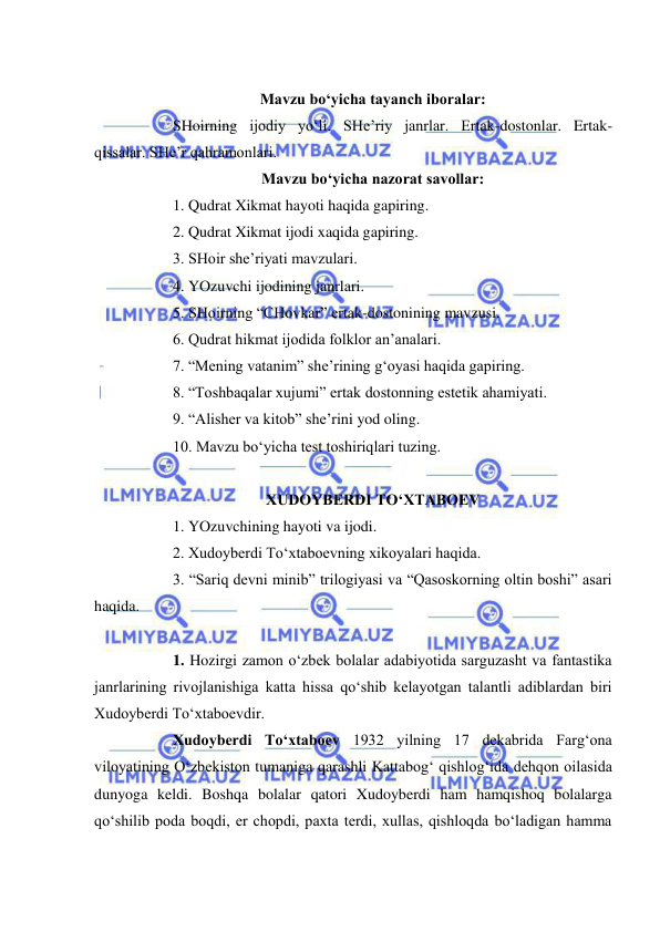  
 
  
Mavzu bo‘yicha tayanch iboralar: 
 
SHoirning ijodiy yo‘li. SHe’riy janrlar. Ertak-dostonlar. Ertak-
qissalar. SHe’r qahramonlari. 
Mavzu bo‘yicha nazorat savollar: 
 
1. Qudrat Xikmat hayoti haqida gapiring. 
 
2. Qudrat Xikmat ijodi xaqida gapiring. 
 
3. SHoir she’riyati mavzulari. 
 
4. YOzuvchi ijodining janrlari.  
 
5. SHoirning “CHovkar” ertak-dostonining mavzusi. 
 
6. Qudrat hikmat ijodida folklor an’analari. 
 
7. “Mening vatanim” she’rining g‘oyasi haqida gapiring. 
 
8. “Toshbaqalar xujumi” ertak dostonning estetik ahamiyati. 
 
9. “Alisher va kitob” she’rini yod oling. 
 
10. Mavzu bo‘yicha test toshiriqlari tuzing. 
 
XUDOYBERDI TO‘XTABOEV  
 
1. YOzuvchining hayoti va ijodi. 
 
2. Xudoyberdi To‘xtaboevning xikoyalari haqida. 
 
3. “Sariq devni minib” trilogiyasi va “Qasoskorning oltin boshi” asari 
haqida.  
 
 
1. Hozirgi zamon o‘zbek bolalar adabiyotida sarguzasht va fantastika 
janrlarining rivojlanishiga katta hissa qo‘shib kelayotgan talantli adiblardan biri 
Xudoyberdi To‘xtaboevdir. 
 
Xudoyberdi To‘xtaboev 1932 yilning 17 dekabrida Farg‘ona 
viloyatining O‘zbekiston tumaniga qarashli Kattabog‘ qishlog‘ida dehqon oilasida 
dunyoga keldi. Boshqa bolalar qatori Xudoyberdi ham hamqishoq bolalarga 
qo‘shilib poda boqdi, er chopdi, paxta terdi, xullas, qishloqda bo‘ladigan hamma 
