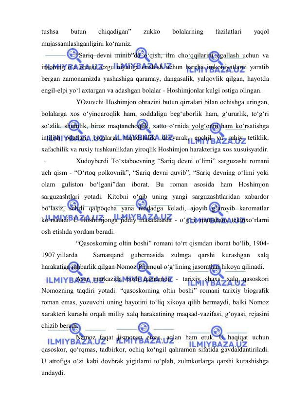  
 
tushsa 
butun 
chiqadigan” 
zukko 
bolalarning 
fazilatlari 
yaqol 
mujassamlashganligini ko‘ramiz. 
 
“Sariq devni minib”da o‘qish, ilm cho‘qqilarini egallash uchun va 
insoning o‘z orzusi, ezgu niyatiga erishish uchun barcha imkoniyatlarni yaratib 
bergan zamonamizda yashashiga qaramay, dangasalik, yalqovlik qilgan, hayotda 
engil-elpi yo‘l axtargan va adashgan bolalar - Hoshimjonlar kulgi ostiga olingan.  
 
YOzuvchi Hoshimjon obrazini butun qirralari bilan ochishga uringan, 
bolalarga xos o‘yinqaroqlik ham, soddaligu beg‘uborlik ham, g‘ururlik, to‘g‘ri 
so‘zlik, shumlik, biroz maqtanchoqlik, xatto o‘rnida yolg‘onni ham ko‘rsatishga 
intilish odatlari, bolalarga taqlidchilik, dovyurak, epchil va ruhiy tetiklik, 
xafachilik va ruxiy tushkunlikdan yiroqlik Hoshimjon harakteriga xos xusuisyatdir. 
 
Xudoyberdi To‘xtaboevning “Sariq devni o‘limi” sarguzasht romani 
uch qism - “O‘rtoq polkovnik”, “Sariq devni quvib”, “Sariq devning o‘limi yoki 
olam guliston bo‘lgani”dan iborat. Bu roman asosida ham Hoshimjon 
sarguzashtlari yotadi. Kitobni o‘qib uning yangi sarguzashtlaridan xabardor 
bo‘lasiz, sehrli qalpoqcha yana madadga keladi, ajoyib g‘aroyib karomatlar 
ko‘rsatadi. U Hoshimjonga jiddiy masalalarda - o‘g‘ri, muttaham, tekinxo‘rlarni 
osh etishda yordam beradi.  
 
“Qasoskorning oltin boshi” romani to‘rt qismdan iborat bo‘lib, 1904-
1907 yillarda 
Samarqand gubernasida 
zulmga 
qarshi kurashgan xalq 
harakatiga rahbarlik qilgan Nomoz Pirimqul o‘g‘lining jasoratlari hikoya qilinadi.  
 
Asar markazida bosh qahramon - tarixiy shaxs, xalq qasoskori 
Nomozning taqdiri yotadi. “qasoskorning oltin boshi” romani tarixiy biografik 
roman emas, yozuvchi uning hayotini to‘liq xikoya qilib bermaydi, balki Nomoz 
xarakteri kurashi orqali milliy xalq harakatining maqsad-vazifasi, g‘oyasi, rejasini 
chizib beradi.  
 
Namoz faqat jismonan emas, aqlan ham etuk. U haqiqat uchun 
qasoskor, qo‘rqmas, tadbirkor, ochiq ko‘ngil qahramon sifatida gavdaldantiriladi. 
U atrofiga o‘zi kabi dovbrak yigitlarni to‘plab, zulmkorlarga qarshi kurashishga 
undaydi.  
