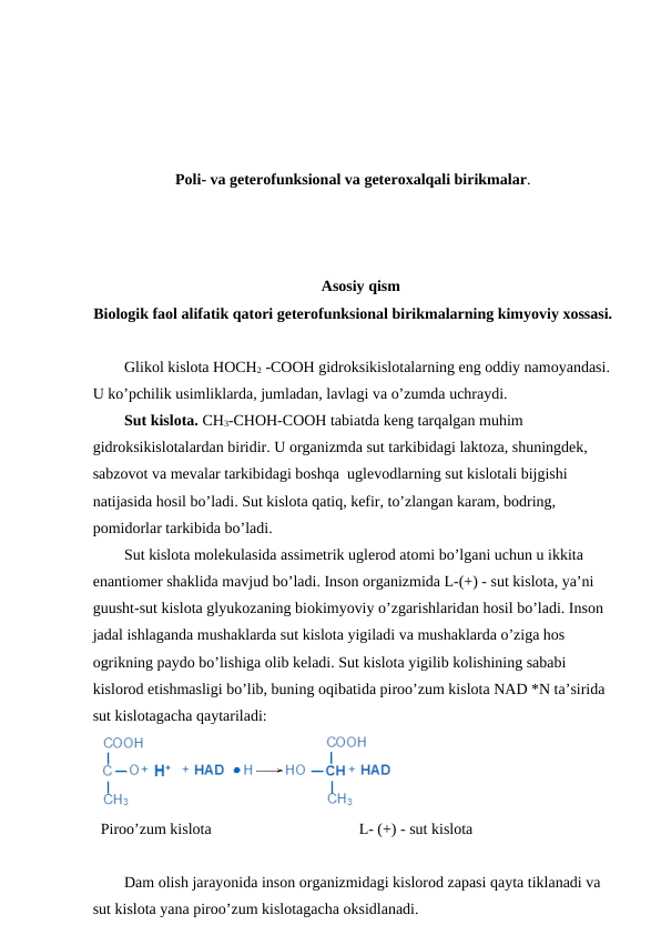 Poli- va geterofunksional va geteroxalqali birikmalar.
Asosiy qism 
Biologik faol alifatik qatori geterofunksional birikmalarning kimyoviy xossasi.
Glikol kislota HOCH2 -COOH gidroksikislotalarning eng oddiy namoyandasi.
U ko’pchilik usimliklarda, jumladan, lavlagi va o’zumda uchraydi.
Sut kislota. CH3-CHOH-COOH tabiatda keng tarqalgan muhim 
gidroksikislotalardan biridir. U organizmda sut tarkibidagi laktoza, shuningdek, 
sabzovot va mevalar tarkibidagi boshqa  uglevodlarning sut kislotali bijgishi 
natijasida hosil bo’ladi. Sut kislota qatiq, kefir, to’zlangan karam, bodring, 
pomidorlar tarkibida bo’ladi.
Sut kislota molekulasida assimetrik uglerod atomi bo’lgani uchun u ikkita 
enantiomer shaklida mavjud bo’ladi. Inson organizmida L-(+) - sut kislota, ya’ni 
guusht-sut kislota glyukozaning biokimyoviy o’zgarishlaridan hosil bo’ladi. Inson 
jadal ishlaganda mushaklarda sut kislota yigiladi va mushaklarda o’ziga hos 
ogrikning paydo bo’lishiga olib keladi. Sut kislota yigilib kolishining sababi 
kislorod etishmasligi bo’lib, buning oqibatida piroo’zum kislota NAD *N ta’sirida 
sut kislotagacha qaytariladi:
Piroo’zum kislota                                      L- (+) - sut kislota
Dam olish jarayonida inson organizmidagi kislorod zapasi qayta tiklanadi va 
sut kislota yana piroo’zum kislotagacha oksidlanadi.
