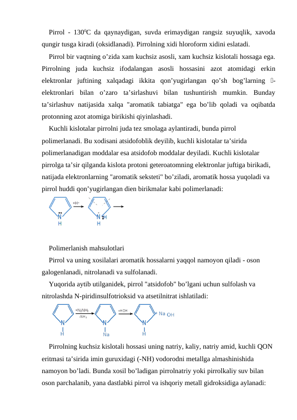 Pirrol - 1300C da qaynaydigan, suvda erimaydigan rangsiz suyuqlik, xavoda
qungir tusga kiradi (oksidlanadi). Pirrolning xidi hloroform xidini eslatadi.
Pirrol bir vaqtning o’zida xam kuchsiz asosli, xam kuchsiz kislotali hossaga ega.
Pirrolning  juda  kuchsiz  ifodalangan  asosli  hossasini  azot  atomidagi  erkin
elektronlar  juftining  xalqadagi  ikkita  qon’yugirlangan  qo’sh  bog’larning  -
elektronlari  bilan  o’zaro  ta’sirlashuvi  bilan  tushuntirish  mumkin.  Bunday
ta’sirlashuv natijasida xalqa "aromatik tabiatga" ega bo’lib qoladi va oqibatda
protonning azot atomiga birikishi qiyinlashadi.
Kuchli kislotalar pirrolni juda tez smolaga aylantiradi, bunda pirrol 
polimerlanadi. Bu xodisani atsidofoblik deyilib, kuchli kislotalar ta’sirida 
polimerlanadigan moddalar esa atsidofob moddalar deyiladi. Kuchli kislotalar 
pirrolga ta’sir qilganda kislota protoni geteroatomning elektronlar juftiga birikadi, 
natijada elektronlarning "aromatik seksteti" bo’ziladi, aromatik hossa yuqoladi va 
pirrol huddi qon’yugirlangan dien birikmalar kabi polimerlanadi:
Polimerlanish mahsulotlari
Pirrol va uning xosilalari aromatik hossalarni yaqqol namoyon qiladi - oson 
galogenlanadi, nitrolanadi va sulfolanadi.
Yuqorida aytib utilganidek, pirrol "atsidofob" bo’lgani uchun sulfolash va 
nitrolashda N-piridinsulfotrioksid va atsetilnitrat ishlatiladi:
Pirrolning kuchsiz kislotali hossasi uning natriy, kaliy, natriy amid, kuchli QON 
eritmasi ta’sirida imin guruxidagi (-NH) vodorodni metallga almashinishida 
namoyon bo’ladi. Bunda xosil bo’ladigan pirrolnatriy yoki pirrolkaliy suv bilan 
oson parchalanib, yana dastlabki pirrol va ishqoriy metall gidroksidiga aylanadi:

