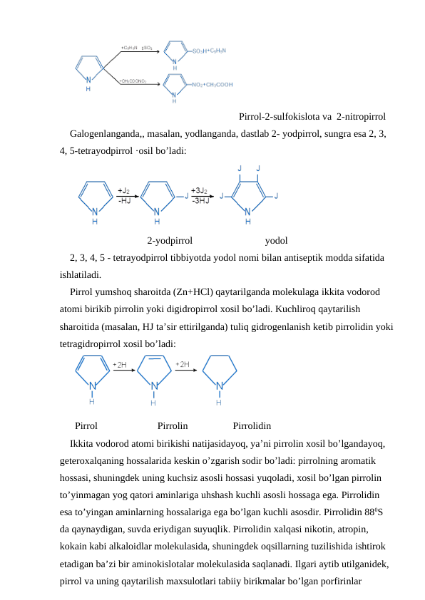 Pirrol-2-sulfokislota va  2-nitropirrol
Galogenlanganda,, masalan, yodlanganda, dastlab 2- yodpirrol, sungra esa 2, 3, 
4, 5-tetrayodpirrol ·osil bo’ladi:
 
                             2-yodpirrol                             yodol
2, 3, 4, 5 - tetrayodpirrol tibbiyotda yodol nomi bilan antiseptik modda sifatida 
ishlatiladi.
Pirrol yumshoq sharoitda (Zn+HCl) qaytarilganda molekulaga ikkita vodorod 
atomi birikib pirrolin yoki digidropirrol xosil bo’ladi. Kuchliroq qaytarilish 
sharoitida (masalan, HJ ta’sir ettirilganda) tuliq gidrogenlanish ketib pirrolidin yoki
tetragidropirrol xosil bo’ladi:
Pirrol                        Pirrolin                  Pirrolidin
Ikkita vodorod atomi birikishi natijasidayoq, ya’ni pirrolin xosil bo’lgandayoq, 
geteroxalqaning hossalarida keskin o’zgarish sodir bo’ladi: pirrolning aromatik 
hossasi, shuningdek uning kuchsiz asosli hossasi yuqoladi, xosil bo’lgan pirrolin 
to’yinmagan yog qatori aminlariga uhshash kuchli asosli hossaga ega. Pirrolidin 
esa to’yingan aminlarning hossalariga ega bo’lgan kuchli asosdir. Pirrolidin 880S 
da qaynaydigan, suvda eriydigan suyuqlik. Pirrolidin xalqasi nikotin, atropin, 
kokain kabi alkaloidlar molekulasida, shuningdek oqsillarning tuzilishida ishtirok 
etadigan ba’zi bir aminokislotalar molekulasida saqlanadi. Ilgari aytib utilganidek, 
pirrol va uning qaytarilish maxsulotlari tabiiy birikmalar bo’lgan porfirinlar 
