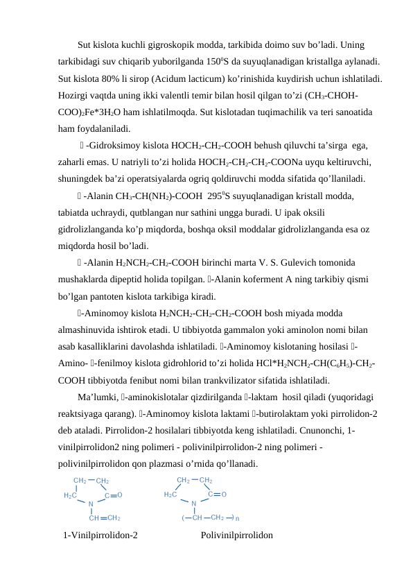 Sut kislota kuchli gigroskopik modda, tarkibida doimo suv bo’ladi. Uning 
tarkibidagi suv chiqarib yuborilganda 1500S da suyuqlanadigan kristallga aylanadi. 
Sut kislota 80% li sirop (Acidum lacticum) ko’rinishida kuydirish uchun ishlatiladi.
Hozirgi vaqtda uning ikki valentli temir bilan hosil qilgan to’zi (CH3-CHOH-
COO)2Fe*3H2O ham ishlatilmoqda. Sut kislotadan tuqimachilik va teri sanoatida 
ham foydalaniladi.
  -Gidroksimoy kislota HOCH2-CH2-COOH behush qiluvchi ta’sirga  ega, 
zaharli emas. U natriyli to’zi holida HOCH2-CH2-CH2-COONa uyqu keltiruvchi, 
shuningdek ba’zi operatsiyalarda ogriq qoldiruvchi modda sifatida qo’llaniladi.
 -Alanin CH3-CH(NH2)-COOH  2950S suyuqlanadigan kristall modda, 
tabiatda uchraydi, qutblangan nur sathini ungga buradi. U ipak oksili 
gidrolizlanganda ko’p miqdorda, boshqa oksil moddalar gidrolizlanganda esa oz 
miqdorda hosil bo’ladi.
 -Alanin H2NCH2-CH2-COOH birinchi marta V. S. Gulevich tomonida 
mushaklarda dipeptid holida topilgan. -Alanin koferment A ning tarkibiy qismi 
bo’lgan pantoten kislota tarkibiga kiradi.
-Aminomoy kislota H2NCH2-CH2-CH2-COOH bosh miyada modda 
almashinuvida ishtirok etadi. U tibbiyotda gammalon yoki aminolon nomi bilan 
asab kasalliklarini davolashda ishlatiladi. -Aminomoy kislotaning hosilasi -
Amino- -fenilmoy kislota gidrohlorid to’zi holida HCl*H2NCH2-CH(C6H5)-CH2-
COOH tibbiyotda fenibut nomi bilan trankvilizator sifatida ishlatiladi.
Ma’lumki, -aminokislotalar qizdirilganda -laktam  hosil qiladi (yuqoridagi 
reaktsiyaga qarang). -Aminomoy kislota laktami -butirolaktam yoki pirrolidon-2 
deb ataladi. Pirrolidon-2 hosilalari tibbiyotda keng ishlatiladi. Cnunonchi, 1-
vinilpirrolidon2 ning polimeri - polivinilpirrolidon-2 ning polimeri - 
polivinilpirrolidon qon plazmasi o’rnida qo’llanadi.
1-Vinilpirrolidon-2                          Polivinilpirrolidon
