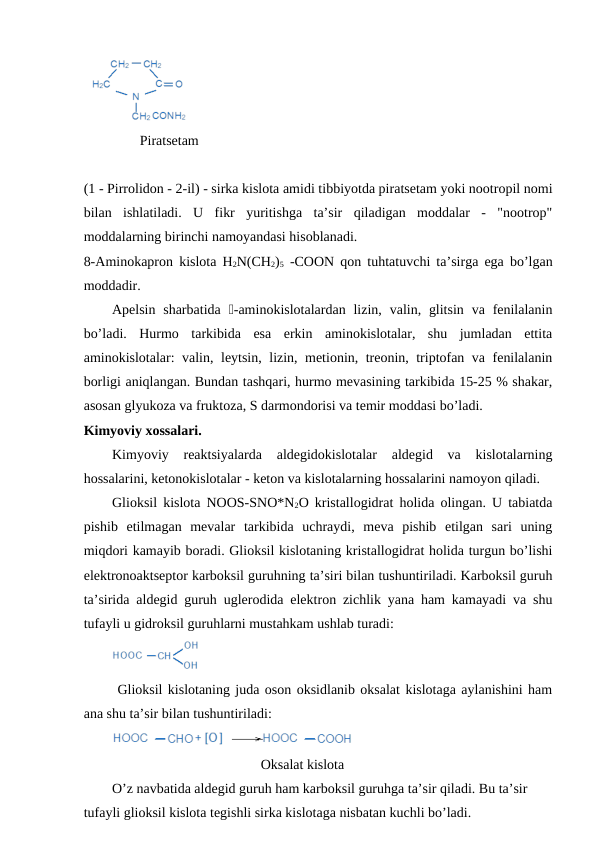               Piratsetam
(1 - Pirrolidon - 2-il) - sirka kislota amidi tibbiyotda piratsetam yoki nootropil nomi
bilan  ishlatiladi.  U  fikr  yuritishga  ta’sir  qiladigan  moddalar  -  "nootrop"
moddalarning birinchi namoyandasi hisoblanadi.
8-Aminokapron kislota H2N(CH2)5 -COON qon tuhtatuvchi ta’sirga ega bo’lgan
moddadir.
Apelsin  sharbatida  -aminokislotalardan  lizin,  valin, glitsin  va fenilalanin
bo’ladi.  Hurmo  tarkibida  esa  erkin  aminokislotalar,  shu  jumladan  ettita
aminokislotalar: valin, leytsin, lizin, metionin, treonin, triptofan va fenilalanin
borligi aniqlangan. Bundan tashqari, hurmo mevasining tarkibida 15-25 % shakar,
asosan glyukoza va fruktoza, S darmondorisi va temir moddasi bo’ladi.
Kimyoviy xossalari.
Kimyoviy  reaktsiyalarda  aldegidokislotalar  aldegid  va  kislotalarning
hossalarini, ketonokislotalar - keton va kislotalarning hossalarini namoyon qiladi.
Glioksil kislota NOOS-SNO*N2O kristallogidrat holida olingan. U tabiatda
pishib  etilmagan  mevalar  tarkibida  uchraydi,  meva  pishib  etilgan  sari  uning
miqdori kamayib boradi. Glioksil kislotaning kristallogidrat holida turgun bo’lishi
elektronoaktseptor karboksil guruhning ta’siri bilan tushuntiriladi. Karboksil guruh
ta’sirida aldegid guruh uglerodida elektron zichlik yana ham kamayadi va shu
tufayli u gidroksil guruhlarni mustahkam ushlab turadi:    
 Glioksil kislotaning juda oson oksidlanib oksalat kislotaga aylanishini ham
ana shu ta’sir bilan tushuntiriladi:
Oksalat kislota
O’z navbatida aldegid guruh ham karboksil guruhga ta’sir qiladi. Bu ta’sir 
tufayli glioksil kislota tegishli sirka kislotaga nisbatan kuchli bo’ladi.
