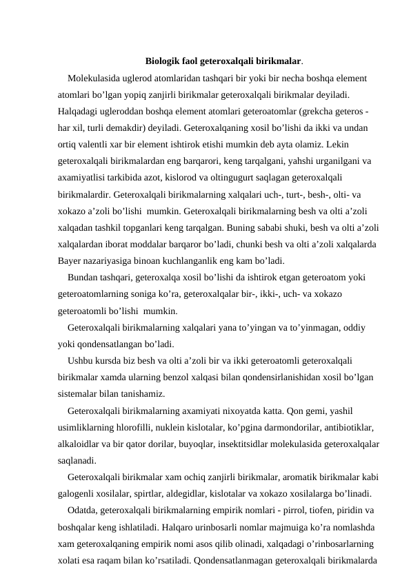 Biologik faol geteroxalqali birikmalar.
Molekulasida uglerod atomlaridan tashqari bir yoki bir necha boshqa element 
atomlari bo’lgan yopiq zanjirli birikmalar geteroxalqali birikmalar deyiladi. 
Halqadagi ugleroddan boshqa element atomlari geteroatomlar (grekcha geteros - 
har xil, turli demakdir) deyiladi. Geteroxalqaning xosil bo’lishi da ikki va undan 
ortiq valentli xar bir element ishtirok etishi mumkin deb ayta olamiz. Lekin 
geteroxalqali birikmalardan eng barqarori, keng tarqalgani, yahshi urganilgani va 
axamiyatlisi tarkibida azot, kislorod va oltingugurt saqlagan geteroxalqali 
birikmalardir. Geteroxalqali birikmalarning xalqalari uch-, turt-, besh-, olti- va 
xokazo a’zoli bo’lishi  mumkin. Geteroxalqali birikmalarning besh va olti a’zoli 
xalqadan tashkil topganlari keng tarqalgan. Buning sababi shuki, besh va olti a’zoli
xalqalardan iborat moddalar barqaror bo’ladi, chunki besh va olti a’zoli xalqalarda 
Bayer nazariyasiga binoan kuchlanganlik eng kam bo’ladi.
Bundan tashqari, geteroxalqa xosil bo’lishi da ishtirok etgan geteroatom yoki 
geteroatomlarning soniga ko’ra, geteroxalqalar bir-, ikki-, uch- va xokazo 
geteroatomli bo’lishi  mumkin. 
Geteroxalqali birikmalarning xalqalari yana to’yingan va to’yinmagan, oddiy 
yoki qondensatlangan bo’ladi.
Ushbu kursda biz besh va olti a’zoli bir va ikki geteroatomli geteroxalqali 
birikmalar xamda ularning benzol xalqasi bilan qondensirlanishidan xosil bo’lgan 
sistemalar bilan tanishamiz.
Geteroxalqali birikmalarning axamiyati nixoyatda katta. Qon gemi, yashil 
usimliklarning hlorofilli, nuklein kislotalar, ko’pgina darmondorilar, antibiotiklar, 
alkaloidlar va bir qator dorilar, buyoqlar, insektitsidlar molekulasida geteroxalqalar
saqlanadi.
Geteroxalqali birikmalar xam ochiq zanjirli birikmalar, aromatik birikmalar kabi 
galogenli xosilalar, spirtlar, aldegidlar, kislotalar va xokazo xosilalarga bo’linadi.
Odatda, geteroxalqali birikmalarning empirik nomlari - pirrol, tiofen, piridin va 
boshqalar keng ishlatiladi. Halqaro urinbosarli nomlar majmuiga ko’ra nomlashda 
xam geteroxalqaning empirik nomi asos qilib olinadi, xalqadagi o’rinbosarlarning 
xolati esa raqam bilan ko’rsatiladi. Qondensatlanmagan geteroxalqali birikmalarda 
