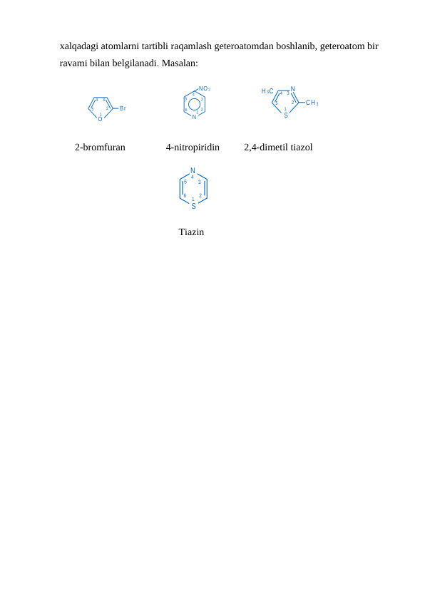 1
N
2
3
4
5
6
S
O
Br
1
2
3
4
5
1
N
2
3
4
5
6
NO 2
1
2
3
4
5
S
CH 3
N
H 3C
xalqadagi atomlarni tartibli raqamlash geteroatomdan boshlanib, geteroatom bir 
ravami bilan belgilanadi. Masalan:
2-bromfuran
4-nitropiridin
2,4-dimetil tiazol
                              
      Tiazin
