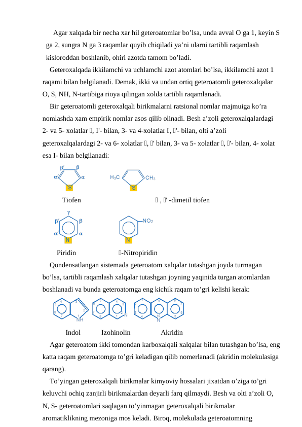Agar xalqada bir necha xar hil geteroatomlar bo’lsa, unda avval O ga 1, keyin S
ga 2, sungra N ga 3 raqamlar quyib chiqiladi ya’ni ularni tartibli raqamlash 
kisloroddan boshlanib, ohiri azotda tamom bo’ladi.
Geteroxalqada ikkilamchi va uchlamchi azot atomlari bo’lsa, ikkilamchi azot 1 
raqami bilan belgilanadi. Demak, ikki va undan ortiq geteroatomli geteroxalqalar 
O, S, NH, N-tartibiga rioya qilingan xolda tartibli raqamlanadi. 
Bir geteroatomli geteroxalqali birikmalarni ratsional nomlar majmuiga ko’ra 
nomlashda xam empirik nomlar asos qilib olinadi. Besh a’zoli geteroxalqalardagi 
2- va 5- xolatlar , '- bilan, 3- va 4-xolatlar , '- bilan, olti a’zoli 
geteroxalqalardagi 2- va 6- xolatlar , ' bilan, 3- va 5- xolatlar , '- bilan, 4- xolat 
esa I- bilan belgilanadi:
     Tiofen                                           , ' -dimetil tiofen
  Piridin                      -Nitropiridin
Qondensatlangan sistemada geteroatom xalqalar tutashgan joyda turmagan 
bo’lsa, tartibli raqamlash xalqalar tutashgan joyning yaqinida turgan atomlardan 
boshlanadi va bunda geteroatomga eng kichik raqam to’gri kelishi kerak:
       Indol
Izohinolin                 Akridin
Agar geteroatom ikki tomondan karboxalqali xalqalar bilan tutashgan bo’lsa, eng
katta raqam geteroatomga to’gri keladigan qilib nomerlanadi (akridin molekulasiga
qarang).
To’yingan geteroxalqali birikmalar kimyoviy hossalari jixatdan o’ziga to’gri 
keluvchi ochiq zanjirli birikmalardan deyarli farq qilmaydi. Besh va olti a’zoli O, 
N, S- geteroatomlari saqlagan to’yinmagan geteroxalqali birikmalar 
aromatiklikning mezoniga mos keladi. Biroq, molekulada geteroatomning 
