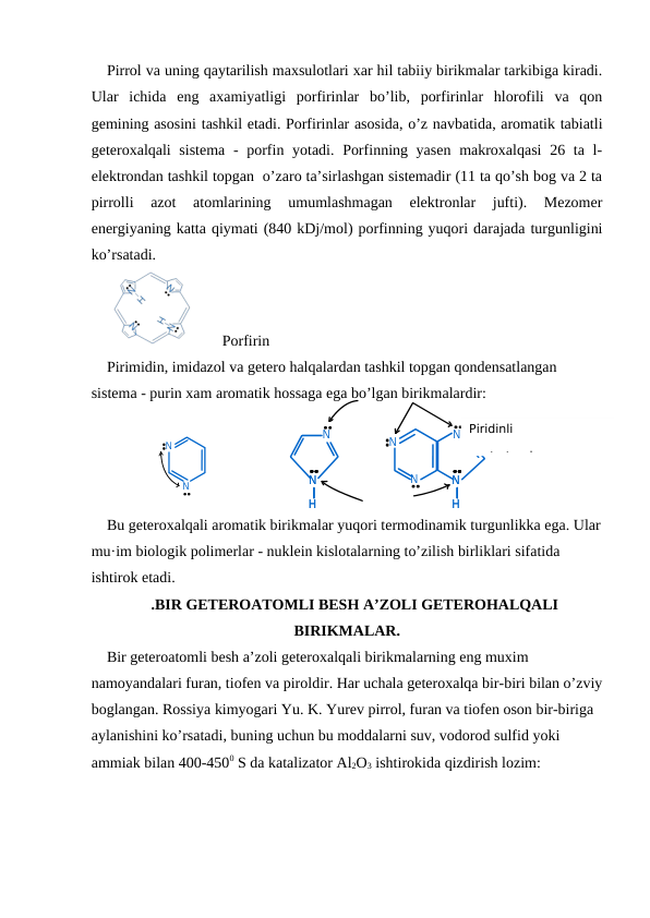 N
N
H
N
H
N
N
H
N
H
N
N
N
N
Pirrol va uning qaytarilish maxsulotlari xar hil tabiiy birikmalar tarkibiga kiradi.
Ular  ichida  eng  axamiyatligi  porfirinlar  bo’lib,  porfirinlar  hlorofili  va  qon
gemining asosini tashkil etadi. Porfirinlar asosida, o’z navbatida, aromatik tabiatli
geteroxalqali sistema  - porfin yotadi. Porfinning yasen  makroxalqasi  26 ta l-
elektrondan tashkil topgan  o’zaro ta’sirlashgan sistemadir (11 ta qo’sh bog va 2 ta
pirrolli  azot  atomlarining  umumlashmagan  elektronlar  jufti).  Mezomer
energiyaning katta qiymati (840 kDj/mol) porfinning yuqori darajada turgunligini
ko’rsatadi.
        Porfirin
Pirimidin, imidazol va getero halqalardan tashkil topgan qondensatlangan 
sistema - purin xam aromatik hossaga ega bo’lgan birikmalardir:
Bu geteroxalqali aromatik birikmalar yuqori termodinamik turgunlikka ega. Ular
mu·im biologik polimerlar - nuklein kislotalarning to’zilish birliklari sifatida 
ishtirok etadi.
.BIR GETEROATOMLI BESH A’ZOLI GETEROHALQALI
BIRIKMALAR.
Bir geteroatomli besh a’zoli geteroxalqali birikmalarning eng muxim 
namoyandalari furan, tiofen va piroldir. Har uchala geteroxalqa bir-biri bilan o’zviy
boglangan. Rossiya kimyogari Yu. K. Yurev pirrol, furan va tiofen oson bir-biriga 
aylanishini ko’rsatadi, buning uchun bu moddalarni suv, vodorod sulfid yoki 
ammiak bilan 400-4500 S da katalizator Al2O3 ishtirokida qizdirish lozim:
Piridinli
azot atomi
