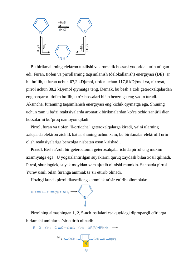 Bu birikmalarning elektron tuzilishi va aromatik hossasi yuqorida kurib utilgan 
edi. Furan, tiofen va pirrollarning taqsimlanish (delokallanish) energiyasi (DE) ·ar 
hil bo’lib, u furan uchun 67,2 kDj/mol, tiofen uchun 117,6 kDj/mol va, nixoyat, 
pirrol uchun 88,2 kDj/mol qiymatga teng. Demak, bu besh a’zoli geteroxalqalardan
eng barqarori tiofen bo’lib, u o’z hossalari bilan benzolga eng yaqin turadi. 
Aksincha, furanning taqsimlanish energiyasi eng kichik qiymatga ega. Shuning 
uchun xam u ba’zi reaktsiyalarda aromatik birikmalardan ko’ra ochiq zanjirli dien 
hossalarini ko’proq namoyon qiladi.
Pirrol, furan va tiofen "-ortiqcha" geteroxalqalarga kiradi, ya’ni ularning 
xalqasida elektron zichlik katta, shuning uchun xam, bu birikmalar elektrofil urin 
olish reaktsiyalariga benzolga nisbatan oson kirishadi.
Pirrol. Besh a’zoli bir geteroatomli geteroxalqalar ichida pirrol eng muxim 
axamiyatga ega.  U yogsizlantirilgan suyaklarni quruq xaydash bilan xosil qilinadi. 
Pirrol, shuningdek, suyak moyidan xam ajratib olinishi mumkin. Sanoatda pirrol 
Yurev usuli bilan furanga ammiak ta’sir ettirib olinadi.
Hozirgi kunda pirrol diatsetilenga ammiak ta’sir ettirib olinmokda:
Pirrolning almashingan 1, 2, 5-uch·osilalari esa quyidagi dipropargil efirlarga 
birlamchi aminlar ta’sir ettirib olinadi:
