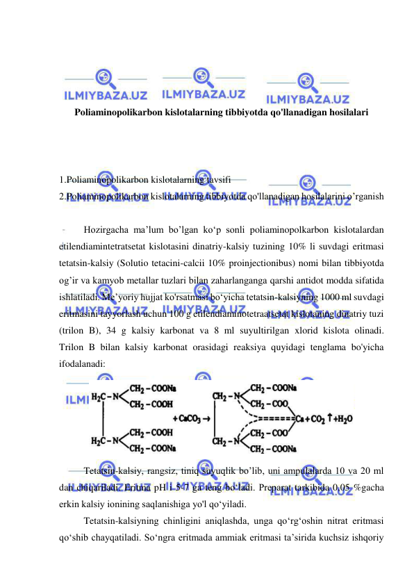  
 
 
 
 
 
Poliaminopolikarbon kislotalarning tibbiyotda qo'llanadigan hosilalari 
 
 
 
1.Poliaminopolikarbon kislotalarning tavsifi  
2.Poliaminopolikarbon kislotalarning tibbiyotda qo'llanadigan hosilalarini o’rganish 
 
 
Hozirgacha ma’lum bo’lgan ko‘p sonli poliaminopolkarbon kislotalardan 
etilendiamintetratsetat kislotasini dinatriy-kalsiy tuzining 10% li suvdagi eritmasi 
tetatsin-kalsiy (Solutio tetacini-calcii 10% proinjectionibus) nomi bilan tibbiyotda 
og’ir va kamyob metallar tuzlari bilan zaharlanganga qarshi antidot modda sifatida 
ishlatiladi. Me’yoriy hujjat ko'rsatmasi bo‘yicha tetatsin-kalsiyning 1000 ml suvdagi 
eritmasini tayyorlash uchun 100 g etilendiaminotetraatsetat kislotaning dinatriy tuzi 
(trilon B), 34 g kalsiy karbonat va 8 ml suyultirilgan xlorid kislota olinadi. 
Trilon B bilan kalsiy karbonat orasidagi reaksiya quyidagi tenglama bo'yicha 
ifodalanadi: 
 
 
Tetatsin-kalsiy, rangsiz, tiniq suyuqlik bo’lib, uni ampulalarda 10 va 20 ml 
dan chiqariladi. Eritma pH i 5-7 ga teng bo‘ladi. Preparat tarkibida 0,05 %gacha 
erkin kalsiy ionining saqlanishiga yo'l qo‘yiladi.  
 
Tetatsin-kalsiyning chinligini aniqlashda, unga qo‘rg‘oshin nitrat eritmasi 
qo‘shib chayqatiladi. So‘ngra eritmada ammiak eritmasi ta’sirida kuchsiz ishqoriy 
