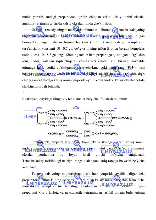  
 
muhit yaratib, undagi preparatdan ajralib chiqqan erkin kalsiy ionini oksalat 
ammoniy eritmasi ta’sirida kalsiy oksalat holida cho'ktiriladi. 
 
Ushbu 
reaksiyaning 
mohiyati 
shundan 
iboratki, 
tetatsin-kalsiyning 
turg'unsizlik konstanti uning og'ir metallar, jumladan, qo'rg'oshin bilan hosil qilgan 
kompleks tuziga nisbatan birmuncha kam (trilon B ning kalsiyli kompleksni 
turg'unsizlik konstanti 10-10,7 ga, qo'rg'oshinning trilon B bilan bergan kompleks 
tuziniki esa 10-18,3 ga teng). Shuning uchun ham preparatga qo'shilgan qo'rg'oshin 
ioni, undagi kalsiyni siqib chiqarib, o'miga o'zi keladi. Buni birinchi navbatda 
eritmaga kaliy yodid qo'shilganda sariq cho'kma yoki sariq rang (PbJ2) hosil 
bo'lmasligidan (suyuqlikda erkin Pb+2 ioni yo'qligi sababli) hamda qo'rg'oshin siqib 
chiqargan eritmadagi kalsiy ionini yuqorida aytilib o'tilganidek, kalsiy oksalat holida 
cho'ktirish orqali bilinadi. 
 
Reaksiyani quyidagi kimyoviy tenglamalar bo'yicha ifodalash mumkin: 
 
 
 
Shuningdek, preparat tarkibidagi kompleks birikmagan, erkin kalsiy ionini 
unda ammiak eritmasi ta’sirida kuchsiz ishqoriy muhit yaratib, so'ngra ammoniy 
oksalat 
yordamida 
oq 
loyqa 
hosil 
qilishi 
bo'yicha 
aniqlanadi. 
Tetatsin-kalsiy tarkibidagi natriyni rangsiz alangani sariq rangga bo'yashi bo'yicha 
aniqlanadi.  
Tetatsin-kalsiyning miqdorini aniqlash ham yuqorida aytilib o'tilganidek, 
preparatdagi trilon B ning qo'rg'oshin ioni bilan kalsiy ioniga nisbatan birmuncha 
mustahkam kompleks tuz berishiga asoslangan. Bunda aniq o'lchab olingan 
preparatni xlorid kislota va geksametilentetramindan tashkil topgan bufer eritma 
