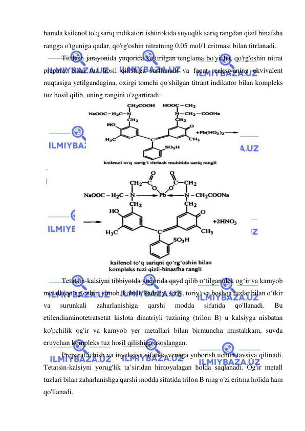  
 
hamda ksilenol to'q sariq indikatori ishtirokida suyuqlik sariq rangdan qizil binafsha 
rangga o'tguniga qadar, qo'rg'oshin nitratning 0,05 mol/1 eritmasi bilan titrlanadi. 
Titrlash jarayonida yuqorida keltirilgan tenglama bo'yicha, qo'rg'oshin nitrat 
preparat bilan tuz hosil qilishiga sarflanadi va faqat reaksiyaning ekvivalent 
nuqtasiga yetilgandagina, oxirgi tomchi qo'shilgan titrant indikator bilan kompleks 
tuz hosil qilib, uning rangini o'zgartiradi: 
 
 
 
Tetatsin-kalsiyni tibbiyotda yuqorida qayd qilib o‘tilganidek og‘ir va kamyob 
metall (qo‘rg‘oshin, simob, kobalt, kadmiy, seriy, toriy) va boshqa tuzlar bilan o‘tkir 
va 
surunkali 
zaharlanishiga 
qarshi 
modda 
sifatida 
qo'llanadi. 
Bu 
etilendiaminotetratsetat kislota dinatriyli tuzining (trilon B) u kalsiyga nisbatan 
ko'pchilik og'ir va kamyob yer metallari bilan birmuncha mustahkam, suvda 
eruvchan kompleks tuz hosil qilishiga asoslangan. 
Preparat ichish va inyeksiya sifatida venaga yuborish uchun tavsiya qilinadi. 
Tetatsin-kalsiyni yorug'lik ta’siridan himoyalagan holda saqlanadi. Og'ir metall 
tuzlari bilan zaharlanishga qarshi modda sifatida trilon B ning o'zi eritma holida ham 
qo'llanadi. 
